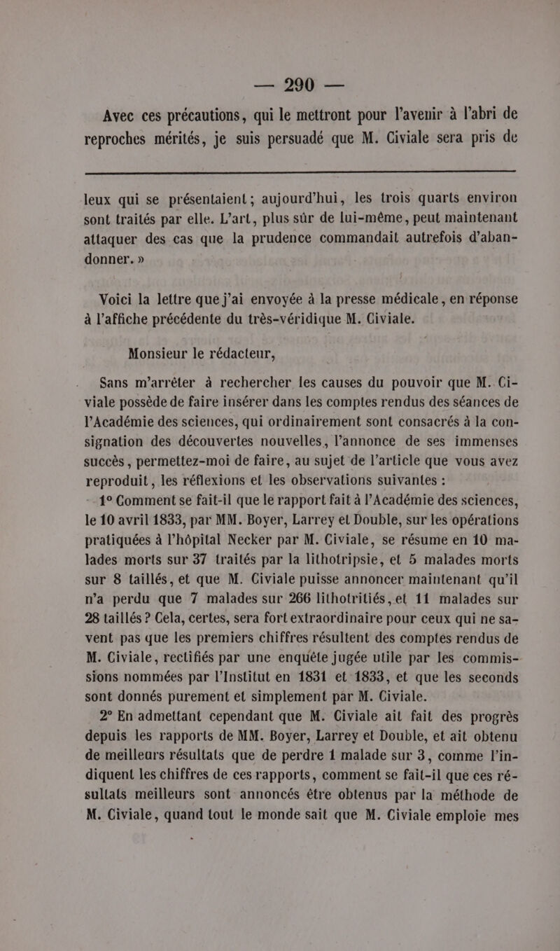 — 200; — Avec ces précautions, qui le mettront pour l'avenir à l'abri de reproches mérités, je suis persuadé que M. Civiale sera pris de leux qui se présentaient ; aujourd’hui, les trois quarts environ sont traités par elle. L'art, plus sûr de lui-même, peut maintenant attaquer des cas que la prudence commandait autrefois d’aban- donner. » Voici la lettre que j’ai envoyée à la presse médicale, en réponse à l’affiche précédente du très-véridique M. Civiale. Monsieur le rédacteur, Sans m’arrêter à rechercher les causes du pouvoir que M. Ci- viale possède de faire insérer dans les comptes rendus des séances de l’Académie des sciences, qui ordinairement sont consacrés à la con- signation des découvertes nouvelles, l’annonce de ses immenses succès , permettez-moi de faire, au sujet de l’article que vous avez reproduit, les réflexions et les observations suivantes : 1° Comment se fait-il que le rapport fait à l’Académie des sciences, le 10 avril 1833, par MM. Boyer, Larrey et Double, sur les opérations pratiquées à l’hôpital Necker par M. Civiale, se résume en 10 ma- lades morts sur 37 traités par la lithotripsie, et 5 malades morts sur 8 taillés, et que M. Civiale puisse annoncer maintenant qu’il n’a perdu que 7 malades sur 266 lithotritiés,et 11 malades sur 28 taillés ? Cela, certes, sera fort extraordinaire pour ceux qui ne sa- vent pas que les premiers chiffres résultent des comptés rendus dé M. Civiale, rectifiés par une enquête jugée utile par les commis- sions nommées par l’Institut en 1831 et 1833, et que les seconds sont donnés purement et simplement par M. Civiale. 2° En admettant cependant que M. Civiale ait fait des progrès depuis les rapports de MM. Boyer, Larrey et Double, et ait obtenu de meilleurs résultats que de perdre 1 malade sur 3, comme l'in- diquent les chiffres de ces rapports, comment se fait-il que ces ré- sullats meilleurs sont annoncés être obtenus par la méthode de M. Civiale, quand tout le monde sait que M. Civiale emploie mes