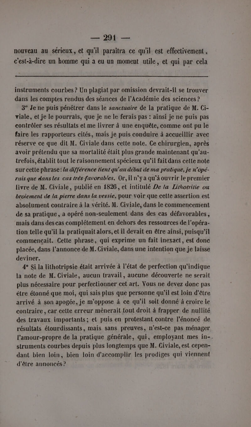 — 294 — nouveau au sérieux, et qu'il paraîtra ce qu'il est effectivement , c’est-à-dire un homme qui à eu un moment utile, et qui par cela instruments courbes ? Un plagiat par omission devrait-il se trouver dans les comptes rendus des séances de l’Académie des sciences ? 3° Je ne puis pénétrer dans le sanctuaire de la pratique de M. Ci- viale, et je le pourrais, que je ne le ferais pas : ainsi je ne puis pas contrôler ses résultats et me livrer à une enquête, comme ont pu le faire les rapporteurs cités, mais je puis conduire à accueillir avec réserve ce que dit M. Civiale dans cette note. Ce chirurgien, après avoir prétendu que sa mortalité était plus grande maintenant qu’au- trefois, établit tout le raisonnement spécieux qu’il fait dans cette note sur cette phrase: /a différence tient qu'au débul de ma pratique, je n’opé- rais que dans les cas très-favorables. Or, il n’y a qu'à ouvrir le premier livre de M. Civiale, publié en 1826, et intitulé De la Lithotritie ou broiement de la pierre dans la vessie, pour voir que celte assertion est absolument contraire à la vérité. M. Civiale, dans le commencement de sa pratique, a opéré non-seulement dans des cas défavorables, mais dans des cas complétement en dehors des ressources de l’opéra- tion telle qu'il la pratiquait alors, et il devait en être ainsi, puisqu'il commencait. GCetie phrase, qui exprime un fait inexact, est donc placée, dans l'annonce de M. Civiale, dans une intention que je laisse deviner. 4° Si la lithotripsie était arrivée à l’état de perfection qu’indique la note de M. Civiale, aucun travail, aucune découverte ne serait plus nécessaire pour perfectionner cet art. Vous ne devez donc pas être étonné que moi, qui sais plus que personne qu’il est loin d’être arrivé à son apogée, je m’oppose à ce qu’il soit donné à croire le contraire , car celte erreur mènerait tout droit à frapper de nullité des travaux importants; et puis en protestant contre l’énoncé de résultats étourdissants, mais sans preuves, n'est-ce pas ménager l’'amour-propre de la pratique générale, qui, employant mes in-. struments courbes depuis plus longtemps que M. Civiale, est cepen- dant bien loin, bien loin d'accomplir les prodiges qui viennent d’être annoncés?