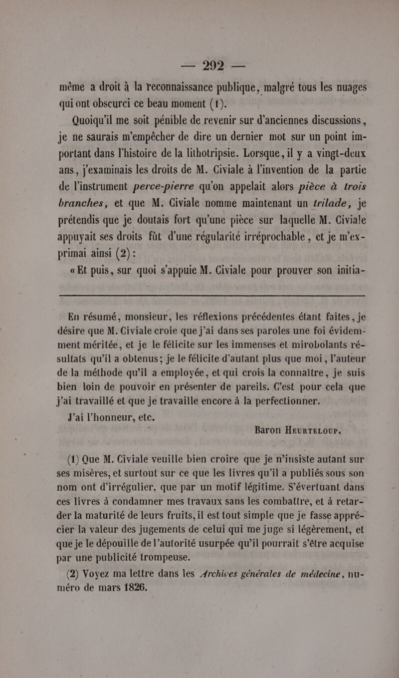 — 292— même a droit à la reconnaissance publique, malgré tous les nuages qui ont obscurci ce beau moment (1). Quoiqu'il me soit pénible de revenir sur d’anciennes discussions , je ne saurais m'empêcher de dire un dernier mot sur un point im- portant dans l’histoire de la lithotripsie. Lorsque, il y a vingt-deux ans, j'examinais les droits de M. Civiale à l'invention de la partie de l'instrument perce-pierre qu'on appelait alors pièce à trois branches, et que M. Civiale nomme maintenant un trilade, je prétendis que je doutais fort qu’une pièce sur laquelle M. Civiale appuyait ses droits fût d’une régularité irréprochable , et je m’ex- primai ainsi (2) : «Et puis, sur quoi s'appuie M. Civiale pour prouver son initia- En résumé, monsieur, les réflexions précédentes étant faites , je désire que M. Civiale croie que j’ai dans ses paroles une foi évidem- ment méritée, et je le félicite sur les immenses et mirobolants ré- sultats qu’il a obtenus; je le félicite d'autant plus que moi, l’auteur de la méthode qu’il a employée, et qui crois la connaître, je suis bien loin de pouvoir en présenter de pareils. C’est pour cela que j'ai travaillé et que je travaille encore à la perfectionner. J'ai l'honneur, etc. | 1 Baron HeurTELour. (1) Que M. Civiale veuille bien croire que je n’insiste autant sur ses misères, et surtout sur ce que les livres qu’il a publiés sous son nom ont d'irrégulier, que par un motif légitime. S'évertuant dans ces livres à condamner mes travaux sans les combattre, et à retar- der la maturité de leurs fruits, il est tout simple que je fasse appré- cier la valeur des jugements de celui qui me juge si légèrement, et que je le dépouille de l’autorité usurpée qu’il pourrait s’être acquise par une publicité trompeuse. (2) Voyez ma lettre dans les Archives générales de médecine, nu-