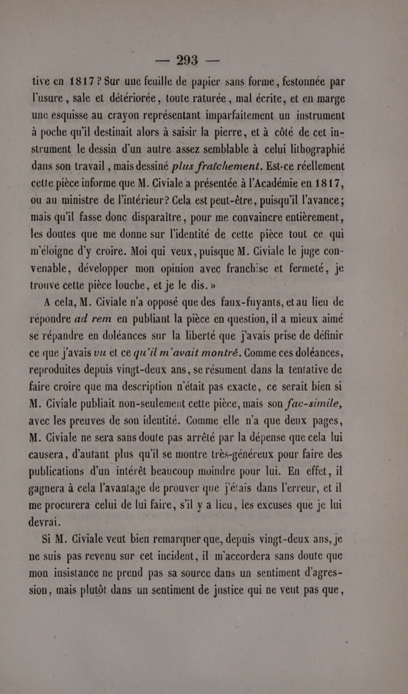 SH . tive en 1817 ? Sur une feuille de papier sans forme, festonnée par l'usure , sale et détériorée, toute raturée , mal écrite, et en marge une esquisse au crayon représentant imparfaitement un instrument à poche qu'il destinait alors à saisir la pierre, et à côté de cet in- strument le dessin d’un autre assez semblable à celui lithographié dans son travail , mais dessiné plus fratchement. Est-ce réellement celle pièce informe que M. Civiale a présentée à l’Académie en 1817, ou au ministre de l’intérieur? Cela est peut-être, puisqu'il l'avance ; mais qu'il fasse donc disparaître, pour me convaincre entièrement, les doutes que me donne sur l'identité de cette pièce tout ce qui m'eloigne d'y croire. Moi qui veux, puisque M. Civiale le juge con- venable, développer mon opinion avec franchise et fermeté, je trouve cette pièce louche, et je le dis. » A cela, M. Giviale n'a opposé que des faux-fnyants, et au lieu de répondre ad rem en publiant la pièce en question, il a mieux aimé se répandre en doléances sur la liberté que j'avais prise de définir ce que J'avais vu et ce qu'il m'avait montré. Gomme ces doléances, reproduites depuis vingt-deux ans, se résument dans la tentative de faire croire que ma description n'était pas exacte, ce serait bien si M. Civiale publiait non-seulement cette pièce, mais son fac-simile, avec les preuves de son identité. Comme elle n’a que deux pages, M. Civiale ne sera sans doute pas arrêté par la dépense que cela lui causera, d'autant plus qu'il se montre très-généreux pour faire des publications d'un intérêt beaucoup moindre pour lui. En effet, il gagnera à cela l'avantage de prouver que j'étais dans l'erreur, et il me procurera celui de lui faire, s'il y a lieu, les excuses que je lui devrai. Si M. Civiale veut bien remarquer que, depuis vingt-deux ans, je ne suis pas revenu sur cet incident, il m'accordera sans doute que mon insistance ne prend pas sa source dans un sentiment d'agres- sion, mais plutôt dans un sentiment de justice qui ne veut pas que,