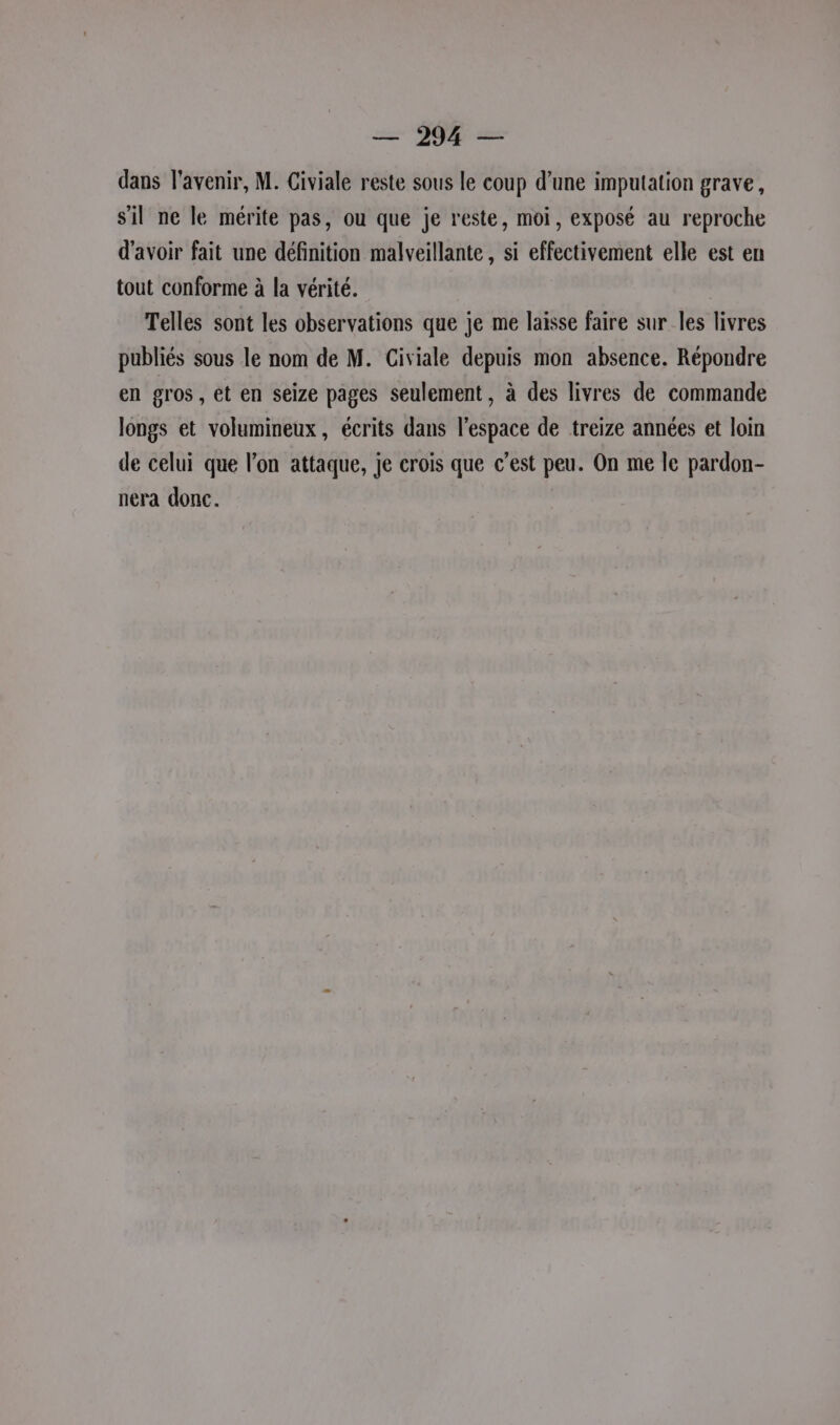 dans l'avenir, M. Civiale reste sous le coup d’une imputation grave, sil ne le mérite pas, ou que je reste, moi, exposé au reproche d’avoir fait une définition malveillante, si effectivement elle est en tout conforme à la vérité. Telles sont les observations que je me laisse faire sur les livres publiés sous le nom de M. Civiale depuis mon absence. Répondre en gros, et en seize pages seulement, à des livres de commande longs et volumineux, écrits dans l'espace de treize années et loin de celui que l’on attaque, je crois que c’est peu. On me le pardon- nera donc.