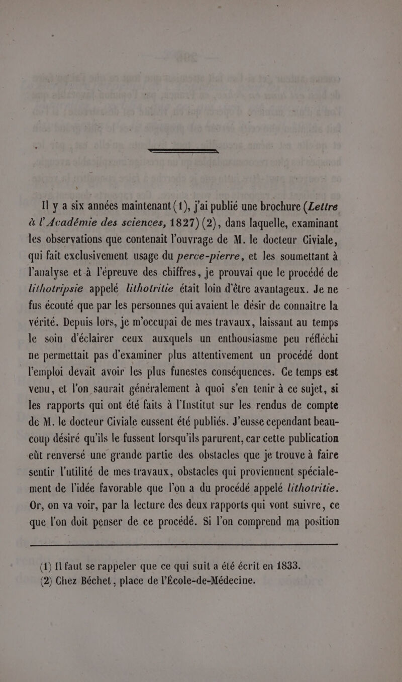 Il y a six années maintenant (1), j'ai publié une brochure (Lettre à l’Académie des sciences, 1827) (2), dans laquelle, examinant les observations que contenait l'ouvrage de M. le docteur Giviale, qui fait exclusivement usage du perce-pierre, et les soumettant à l’analyse et à l'épreuve des chiffres, je prouvai que le procédé de lithotripsie appelé lihotritie était loin d'être avantageux. Je ne fus écouté que par les personnes qui avaient le désir de connaître la vérité. Depuis lors, je m’occupai de mes travaux, laissant au temps le soin d'éclairer ceux auxquels un enthousiasme peu réfléchi ne permettait pas d'examiner plus attentivement un procédé dont l'emploi devait avoir les plus funestes conséquences. Ge temps est veuu, et l’on saurait généralement à quoi s’en tenir à ce sujet, si les rapports qui ont été faits à l’Institut sur les rendus de compte de M. le docteur Civiale eussent été publiés. J’eusse cependant beau- coup désiré qu'ils le fussent lorsqu'ils parurent, car cette publication eüt renversé une grande partie des obstacles que je trouve à faire sentir l'utilité de mes travaux, obstacles qui proviennent spéciale- ment de l’idée favorable que l’on a du procédé appelé lithotritie. Or, on va voir, par la lecture des deux rapports qui vont suivre, ce que l'on doit penser de ce procédé. Si l’on comprend ma position (1) Il faut se rappeler que ce qui suit a été écrit en 1833. (2) Chez Béchet , place de l’École-de-Médecine.