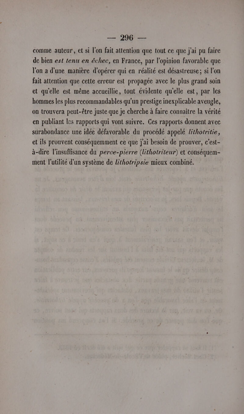 comme auteur, et si l'on fait attention que tout ce que j'ai pu faire de bien est tenu en échec, en France, par l'opinion favorable que l'on a d’une manière d'opérer qui en réalité est désastreuse ; si l’on fait attention que cette erreur est propagée avec le plus grand soin et qu’elle est même accueillie, tout évidente qu’elle est, par les hommes les plus recommandables qu'un prestige inexplicable aveugle, on trouvera peut-être juste que je cherche à faire connaitre la vérité en publiant les rapports qui vont suivre. Ces rapports donnent avec surabondance une idée défavorable du procédé appelé lithorritie, et ils prouvent conséquemment ce que j'ai besoin de prouver, c’est- à-dire l'insuffisance du perce-pierre (Lithotriteur) et conséquem- ment l'utilité d'un système de lithotripsie mieux combiné.