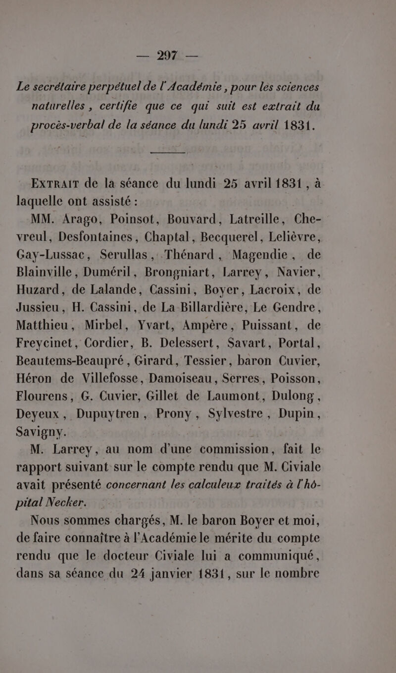 —2908û — Le secrétaire perpétuel de l'Académie , pour les sciences naturelles , certifie que ce qui suit est extrait du procès-verbal de la séance du lundi 25 avril 1831. ———— EXTRAIT de la séance du lundi 25 avril 1831 , à laquelle ont assisté : MM. Arago, Poinsot, Bouvard, Latreille, Che- vreul, Desfontaines, Chaptal, Becquerel, Lelièvre, Gay-Lussac, Serullas , .Thénard, Magendie, de Blainville, Duméril, Brongniart, Larrey, Navier, Huzard, de Lalande, Cassini, Boyer, Lacroix, de Jussieu, H. Cassini, de La Billardière, Le Gendre, Matthieu, Mirbel, Yvart, Ampère, Puissant, de Freycinet, Cordier, B. Delessert, Savart, Portal, Beautems-Beaupré , Girard, Tessier, baron Cuvier, Héron de Villefosse, Damoiseau, Serres, Poisson, Flourens, G. Cuvier, Gillet de Laumont, Dulong, Deyeux, Dupuytren , Prony, Sylvestre, Dupin, Savigny. | té ‘olar) M. Larrey, au nom d'une commnssion, fait le rapport suivant sur le compte rendu que M. Civiale avait présenté concernant les calculeux traités à l'hô- pital Necker. Nous sommes chargés, M. le baron Boyer et moi, de faire connaître à l'Académie le mérite du compte rendu que le docteur Civiale lui a communiqué,