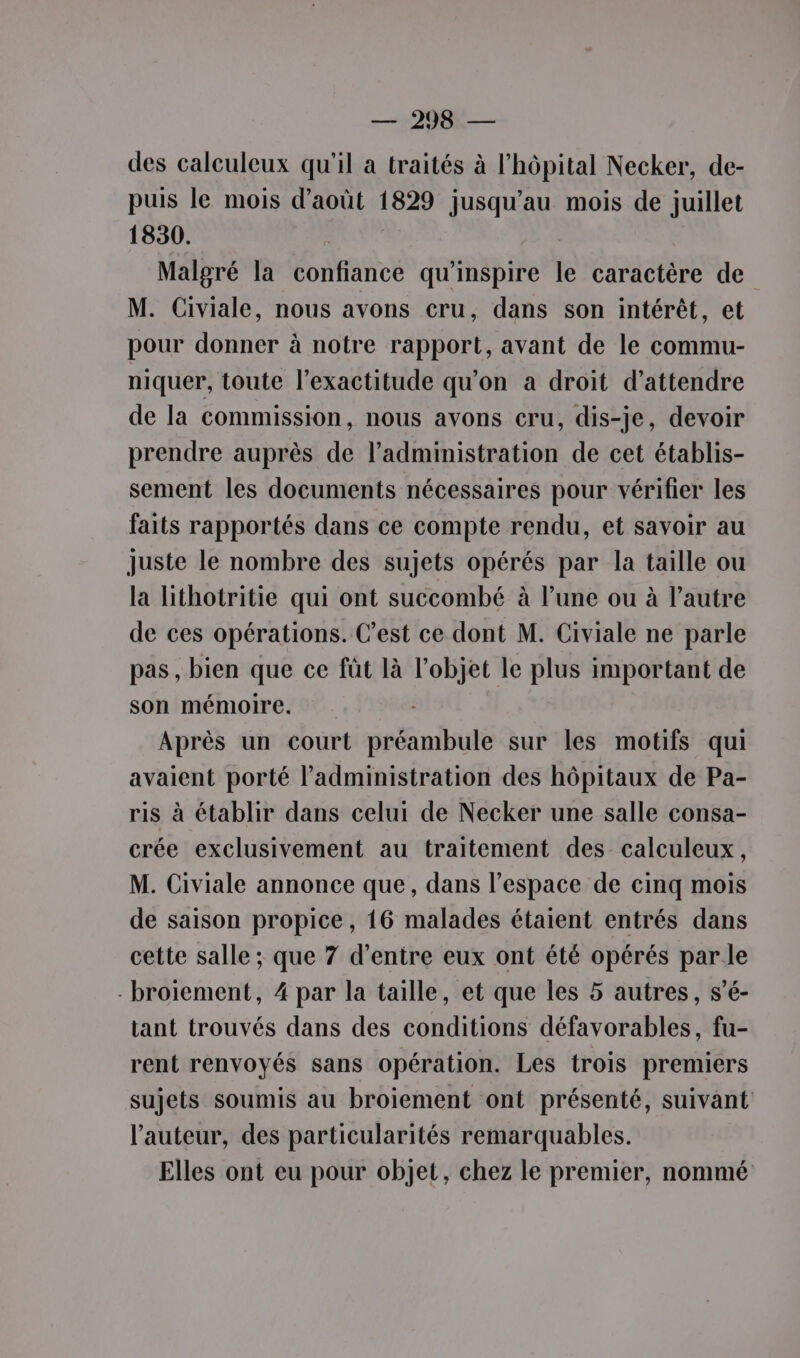 des calculeux qu'il a traités à l'hôpital Necker, de- puis le mois d'août 1829 jusqu’au mois de juillet 1830. Malgré la confiance qu'inspire le caractère de M. Civiale, nous avons cru, dans son intérêt, et pour donner à notre rapport, avant de le commu- niquer, toute l'exactitude qu'on a droit d'attendre de la commission, nous avons cru, dis-je, devoir prendre auprès de l'administration de cet établis- sement les documents nécessaires pour vérifier les faits rapportés dans ce compte rendu, et savoir au juste le nombre des sujets opérés par la taille ou la lithotritie qui ont succombé à l’une ou à l’autre de ces opérations. C’est ce dont M. Civiale ne parle pas , bien que ce fût là l’objet le plus important de son mémoire. Après un court préambule sur les motifs qui avaient porté l'administration des hôpitaux de Pa- ris à établir dans celui de Necker une salle consa- crée exclusivement au traitement des calculeux, M. Civiale annonce que, dans l’espace de cinq mois de saison propice, 16 malades étaient entrés dans cette salle ; que 7 d’entre eux ont été opérés par le -broiement, 4 par la taille, et que les 5 autres, s’é- tant trouvés dans des conditions défavorables, fu- rent renvoyés sans opération. Les trois premiers sujets soumis au broiement ont présenté, suivant l’auteur, des particularités remarquables. Elles ont eu pour objet, chez le premier, nommé