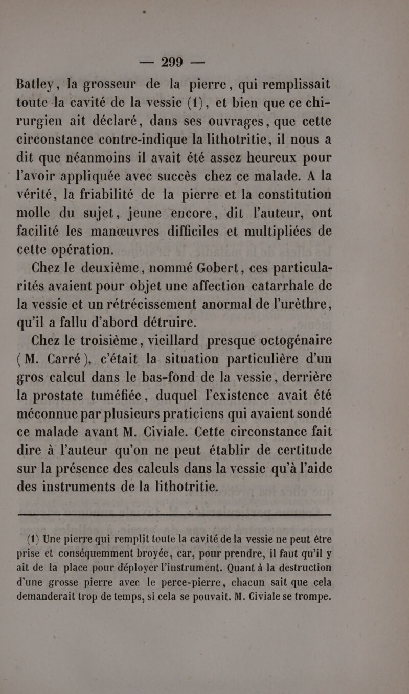 Batley, la grosseur de la pierre, qui remplissait toute la cavité de la vessie (1), et bien que ce chi- rurgien ait déclaré, dans ses ouvrages, que cette circonstance contre-Indique la lithotritie, il nous a dit que néanmoins il avait été assez heureux pour l'avoir appliquée avec succès chez ce malade. A la vérité, la friabilité de la pierre et la constitution molle du sujet, jeune encore, dit l’auteur, ont facilité les manœuvres difficiles et multipliées de cette opération. Chez le deuxième, nommé Gobert, ces particula- rités avaient pour objet une affection catarrhale de la vessie et un rétrécissement anormal de l’urèthre, qu'il a fallu d’abord détruire. Chez le troisième, vieillard presque octogénaire (M. Carré), c'était la situation particulière d'un gros calcul dans le bas-fond de la vessie, derrière la prostate tuméfiée, duquel Fexistence avait été méconnue par plusieurs praticiens qui avaient sondé ce malade avant M. Civiale. Cette circonstance fait dire à l’auteur qu’on ne peut établir de certitude sur la présence des calculs dans la vessie qu'à l’aide des instruments de la lithotritie. (1) Une pierre qui remplit toute la cavité de la vessie ne peut être prise et conséquemment broyée, car, pour prendre, il faut qu’il y ail de la place pour déployer l'instrument. Quant à la destruction d'une grosse pierre avec le perce-pierre, chacun sait que cela demanderait trop de temps, si cela se pouvait. M. Civiale se trompe.