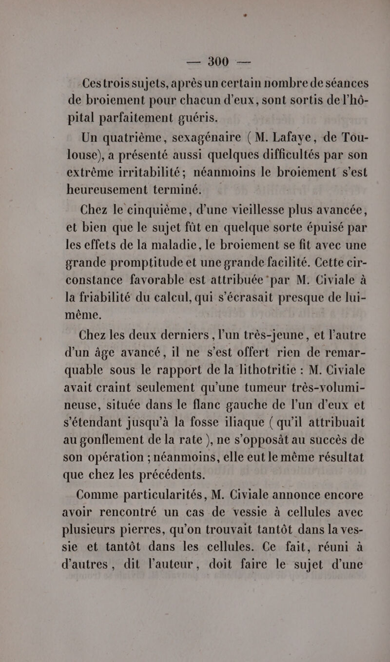 Cestroissujets, après un certain nombre de séances de broiement pour chacun d'eux, sont sortis de l’hô- pital parfaitement guéris. Un quatrième, sexagénaire ( M. Lafaye, de Tou- louse), a présenté aussi quelques difficultés par son extrême irritabilité; néanmoins le broiement s’est heureusement terminé. Chez le cinquième, d’une vieillesse plus avancée, et bien que le sujet fût en quelque sorte épuisé par les effets de la maladie, le broiement se fit avec une grande promptitude et une grande facilité. Cette cir- constance favorable est attribuée ‘par M. Civiale à la friabilité du calcul, qui s’écrasait presque de lui- même. Chez les deux derniers , l’un très-jeune, et l’autre d’un âge avancé, il ne s’est offert rien de remar- quable sous le rapport de la lithotritie : M. Civiale avait craint seulement qu’une tumeur très-volumi- neuse, située dans le flanc gauche de l’un d’eux et s'étendant jusqu'à la fosse 1liaque ( qu'il attribuait au gonflement de la rate ), ne s’opposät au succès de son opération ; néanmoins, elle eut le même résultat que chez les précédents. Comme particularités, M. Civiale annonce encore avoir rencontré un cas de vessie à cellules avec plusieurs pierres, qu’on trouvait tantôt dans la ves- sie et tantôt dans les cellules. Ce fait, réuni à d’autres, dit l’auteur, doit faire le sujet d’une