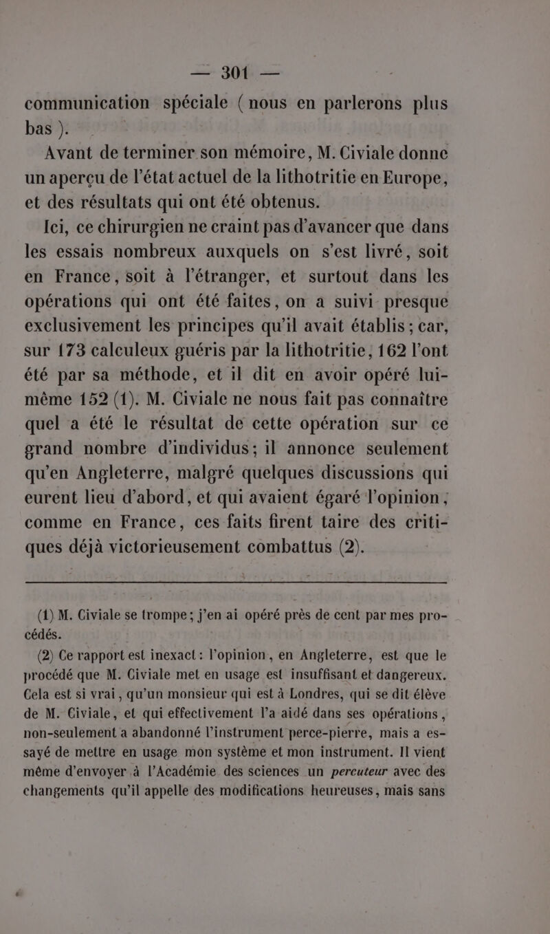 = 300 — communication spéciale ( nous en parlerons plus bas ). Avant de terminer son mémoire, M. Civiale donne un aperçu de l’état actuel de la lithotritie en Europe, et des résultats qui ont été obtenus. | Ici, ce chirurgien ne craint pas d'avancer que dans les essais nombreux auxquels on s’est livré, soit en France, soit à l'étranger, et surtout dans les opérations qui ont été faites, on a suivi presque exclusivement les principes qu’il avait établis ; car, sur {73 calculeux guéris par la lithotritie, 162 l'ont été par sa méthode, et il dit en avoir opéré lui- même 152 (1). M. Civiale ne nous fait pas connaître quel a été le résultat de cette opération sur ce grand nombre d'individus; il annonce seulement qu'en Angleterre, malgré quelques discussions qui eurent lieu d’abord, et qui avaient égaré l'opinion ; comme en France, ces faits firent taire des criti- ques déjà victorieusement combattus (2). (1) M. Civiale se trompe; j’en ai opéré près de cent par mes pro- cédés. (2) Ce rapport est inexact: l'opinion, en Angleterre, est que le procédé que M. Civiale met en usage est insuffisant et dangereux. Cela est si vrai, qu’un monsieur qui est à Londres, qui se dit élève de M. Civiale, et qui effectivement l’a aidé dans ses opérations, non-seulement à abandonné l'instrument perce-pierre, mais a es- sayé de mettre en usage mon système et mon instrument. Il vient même d'envoyer à l’Académie des sciences un percuteur avec des changements qu’il appelle des modifications heureuses, mais sans