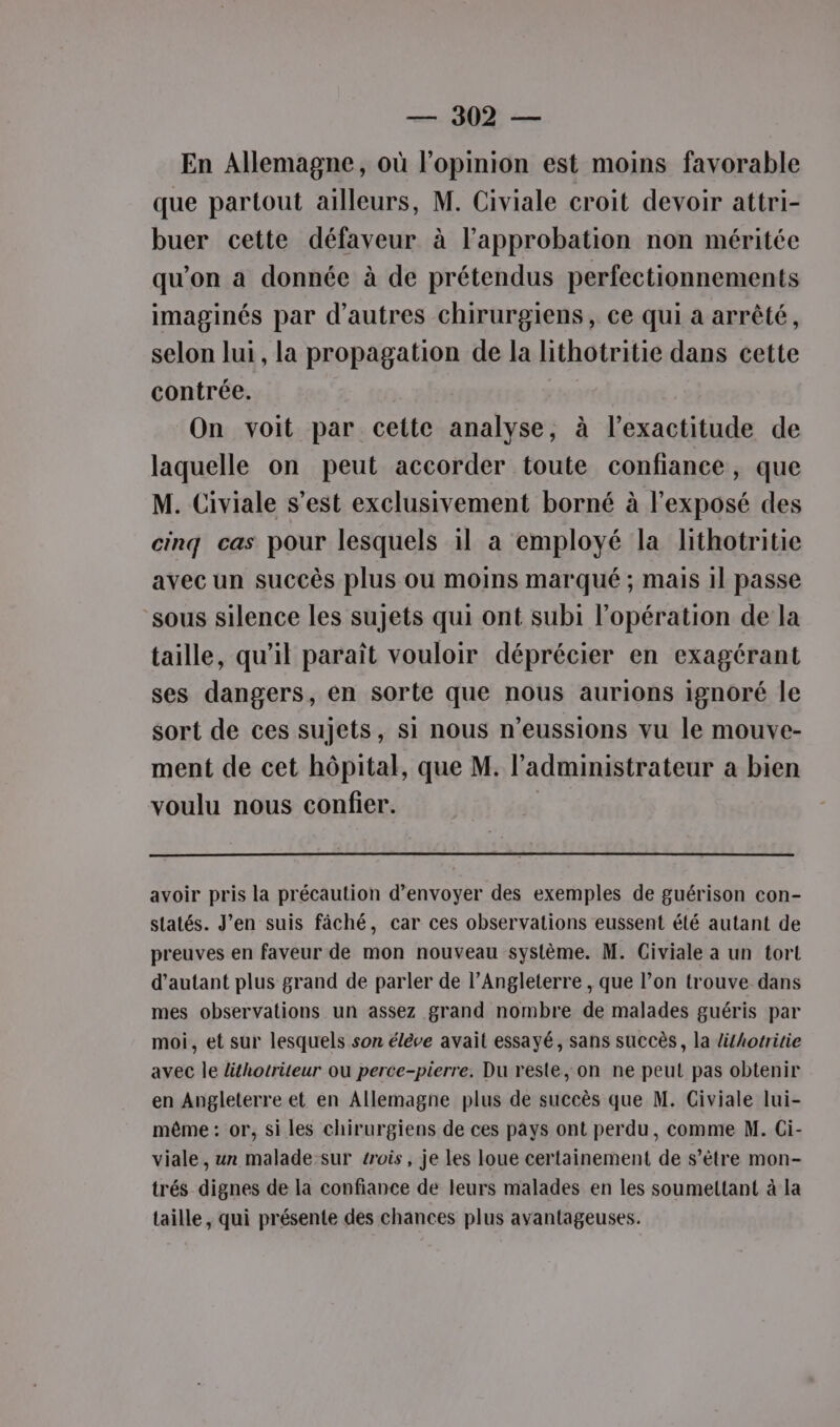 En Allemagne, où l'opinion est moins favorable que partout ailleurs, M. Civiale croit devoir attri- buer cette défaveur à l'approbation non méritée qu’on a donnée à de prétendus perfectionnements imaginés par d’autres chirurgiens, ce qui à arrêté, selon lui, la propagation de la lithotritie dans cette contrée. On voit par cette analyse, à l’exactitude de laquelle on peut accorder toute confiance, que M. Civiale s’est exclusivement borné à l'exposé des cinq cas pour lesquels il a employé la lithotritie avec un succès plus ou moins marqué ; mais 1l passe sous silence les sujets qui ont subi l'opération de la taille, qu'il paraît vouloir déprécier en exagérant ses dangers, en sorte que nous aurions ignoré le sort de ces sujets, si nous n’eussions vu le mouve- ment de cet hôpital, que M. l'administrateur a bien voulu nous confier. | avoir pris la précaution d'envoyer des exemples de guérison con- statés. J'en suis fâché, car ces observations eussent été autant de preuves en faveur de mon nouveau système. M. Civiale a un tort d'autant plus grand de parler de l’Angleterre , que l’on trouve dans mes observations un assez grand nombre de malades guéris par moi, et sur lesquels son élève avait essayé, sans succès, la ifhotritie avec le lithotriteur ou perce-pierre. Du reste, on ne peut pas obtenir en Angleterre et en Allemagne plus de succès que M. Civiale lui- même : or, si les chirurgiens de ces pays ont perdu, comme M. Ci- viale, un malade-sur trois, je les loue certainement de s’ètre mon- trés dignes de la confiance de leurs malades en les soumettant à la taille, qui présente des chances plus avantageuses.