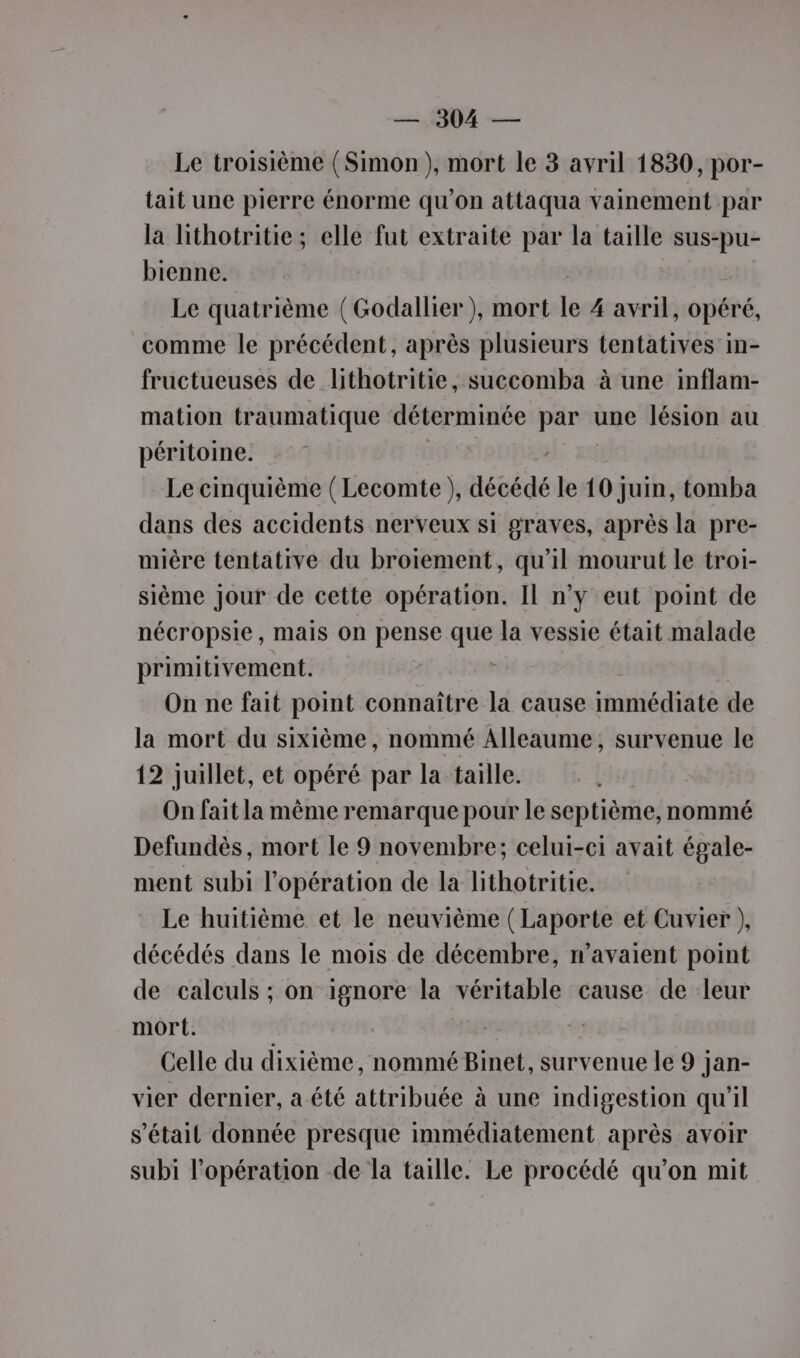 Le troisième (Simon ), mort le 3 avril 1830, por- tait une pierre énorme qu’on attaqua vainement par la hithotritie; elle fut extraite par la taille sus-pu- bienne. Le quatrième (Godallier), mort le 4 avril, opéré, comme le précédent, après plusieurs tentatives in- fructueuses de lithotritie, succomba à une inflam- mation traumatique déterminée par une lésion au péritoine. NL: 2% Le cinquième ( Lecomte ), décédé le 10 juin, tomba dans des accidents nerveux si graves, après la pre- mière tentative du broiement, qu’il mourut le troi- sième Jour de cette opération. Il n’y eut point de nécropsie, mais on pense que la vessie était malade primitivement. On ne fait point connaître la cause immédiate de la mort du sixième, nommé Alleaume, survenue le 12 juillet, et opéré par la taille. On fait la même remarque pour le septième, nommé Defundès, mort le 9 novembre; celui-ci avait égale- ment subi l'opération de la lithotritie. Le huitième et le neuvième (Laporte et Cuvier ), décédés dans le mois de décembre, n'avaient point de calculs ; on ignore la véritable cause de leur mort. | Celle du dixième, nommé Binet, survenue le 9 jan- vier dernier, a été attribuée à une indigestion qu'il s'était donnée presque immédiatement après avoir subi l'opération de la taille. Le procédé qu’on mit