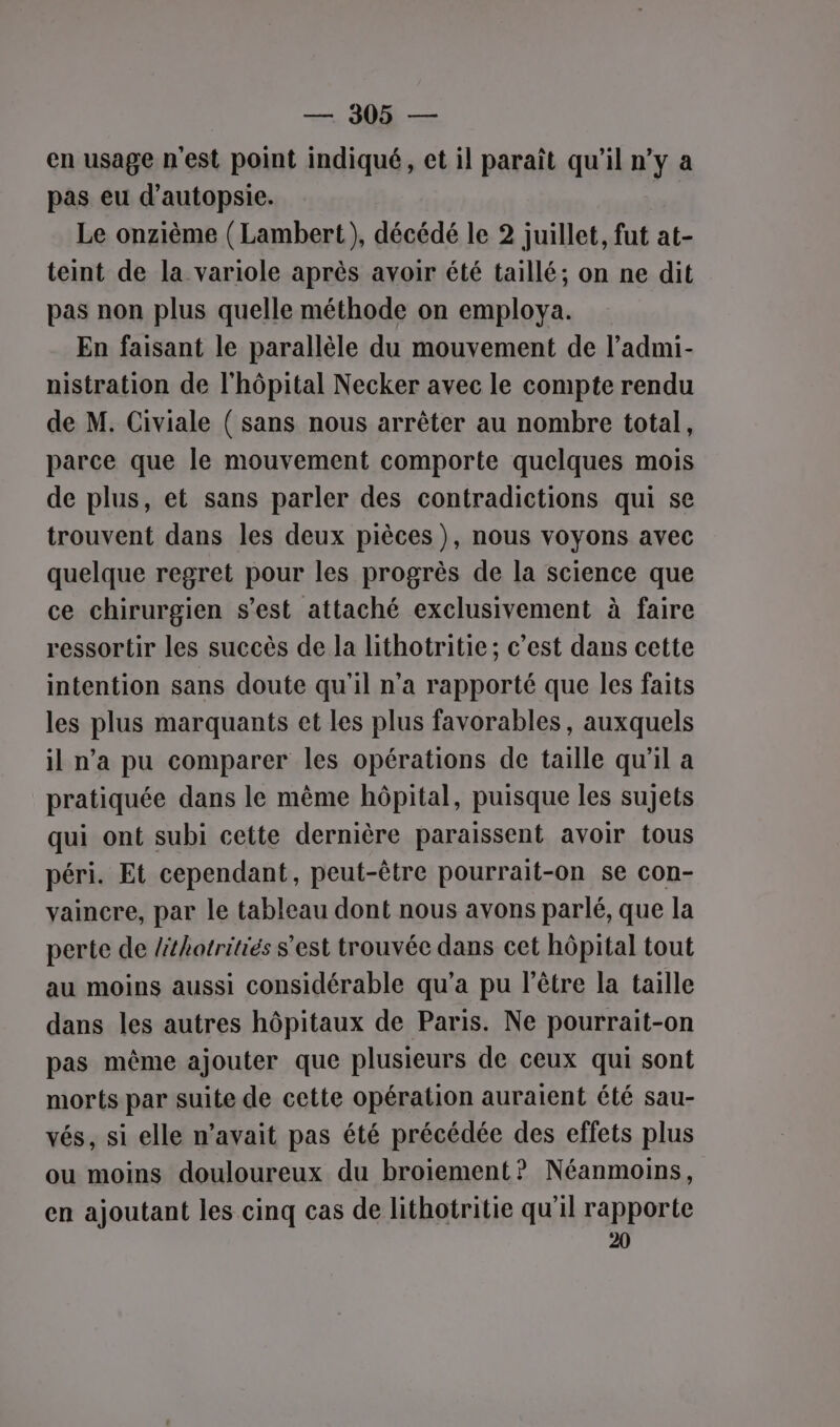 — MD — en usage n'est point indiqué, et il paraît qu’il n’y a pas eu d’autopsie. Le onzième ( Lambert), décédé le 2 juillet, fut at- teint de la variole après avoir été taillé; on ne dit pas non plus quelle méthode on employa. En faisant le parallèle du mouvement de l’admi- nistration de l'hôpital Necker avec le compte rendu de M. Civiale ( sans nous arrêter au nombre total, parce que le mouvement comporte quelques mois de plus, et sans parler des contradictions qui se trouvent dans les deux pièces ), nous voyons avec quelque regret pour les progrès de la science que ce chirurgien s’est attaché exclusivement à faire ressortir les succès de la lithotritie; c’est dans cette intention sans doute qu'il n’a rapporté que les faits les plus marquants et les plus favorables, auxquels il n’a pu comparer les opérations de taille qu'il a pratiquée dans le même hôpital, puisque les sujets qui ont subi cette dernière paraissent avoir tous péri. Et cependant, peut-être pourrait-on se con- vaincre, par le tableau dont nous avons parlé, que la perte de lthotritiés s'est trouvée dans cet hôpital tout au moins aussi considérable qu'a pu l'être la taille dans les autres hôpitaux de Paris. Ne pourrait-on pas même ajouter que plusieurs de ceux qui sont morts par suite de cette opération auraient été sau- vés, si elle n'avait pas été précédée des effets plus ou moins douloureux du broiement? Néanmoins, en ajoutant les cinq cas de lithotritie qu'il rapporte 20