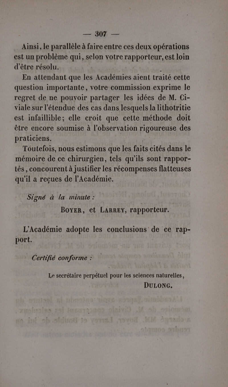 — 908 — … Ainsi, le parallèle à faire entre ces deux opérations est un problème qui, selon votre rapporteur, est loin d'être résolu. | LC | En attendant que les Académies aient traité cette question importante, votre commission exprime le regret de ne pouyoir partager les idées de M. Ci- viale sur l'étendue des cas dans lesquels la lithotritie est infaillible; elle croit que cette méthode doit être encore soumise à l’observation rigoureuse des praticiens. | Tôutefois, nous estimons que les faits cités dans le mémoire de ce chirurgien, tels qu'ils sont rappor- tés, concourent à justifier les récompenses flatteuses qu’il a reçues de l’Académie. Signé à la minute : BOYER, et LARREY, rapporteur. L'Académie adopte les conclusions de ce rap- port. Certifié conforime : Le secrétaire perpétuel pour les sciences naturelles, DULONG.