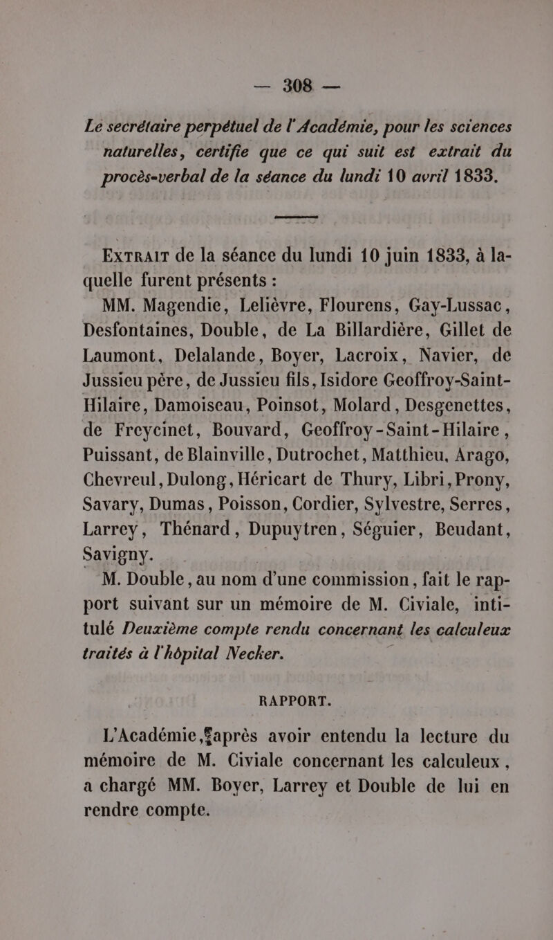 Le secrétaire perpétuel de l'Académie, pour les sciences naturelles, certifie que ce qui suit est extrait du procès=verbal de la séance du lundi 10 avril 1833. RES EXTRAIT de la séance du lundi 10 juin 1833, à la- quelle furent présents : MM. Magendie, Lelièvre, Flourens, Gay-Lussac, Desfontaines, Double, de La Billardière, Gillet de Laumont, Delalande, Boyer, Lacroix, Navier, de Jussieu père, de Jussieu fils, Isidore Geoffroy-Saint- Hilaire, Damoiseau, Poinsot, Molard , Desgenettes, de Freyeinet, Bouvard, Geoffroy-Saint-Hilaire, Puissant, de Blainville, Dutrochet, Matthieu, Arago, Chevreul, Dulong, Héricart de Thury, Libri, Prony, Savary, Dumas, Poisson, Cordier, Sylvestre, Serres, Larrey, Thénard, Dupuytren, Séguier, Beudant, Savigny. _ M. Double, au nom d'une commission , fait le rap- port suivant sur un mémoire de M. Civiale, inti- tulé Deuxième compte rendu concernant les calculeux traités à l'hôpital Necker. RAPPORT. L'Académie faprès avoir entendu la lecture du mémoire de M. Civiale concernant les calculeux , a chargé MM. Boyer, Larrey et Double de lui en rendre compte.