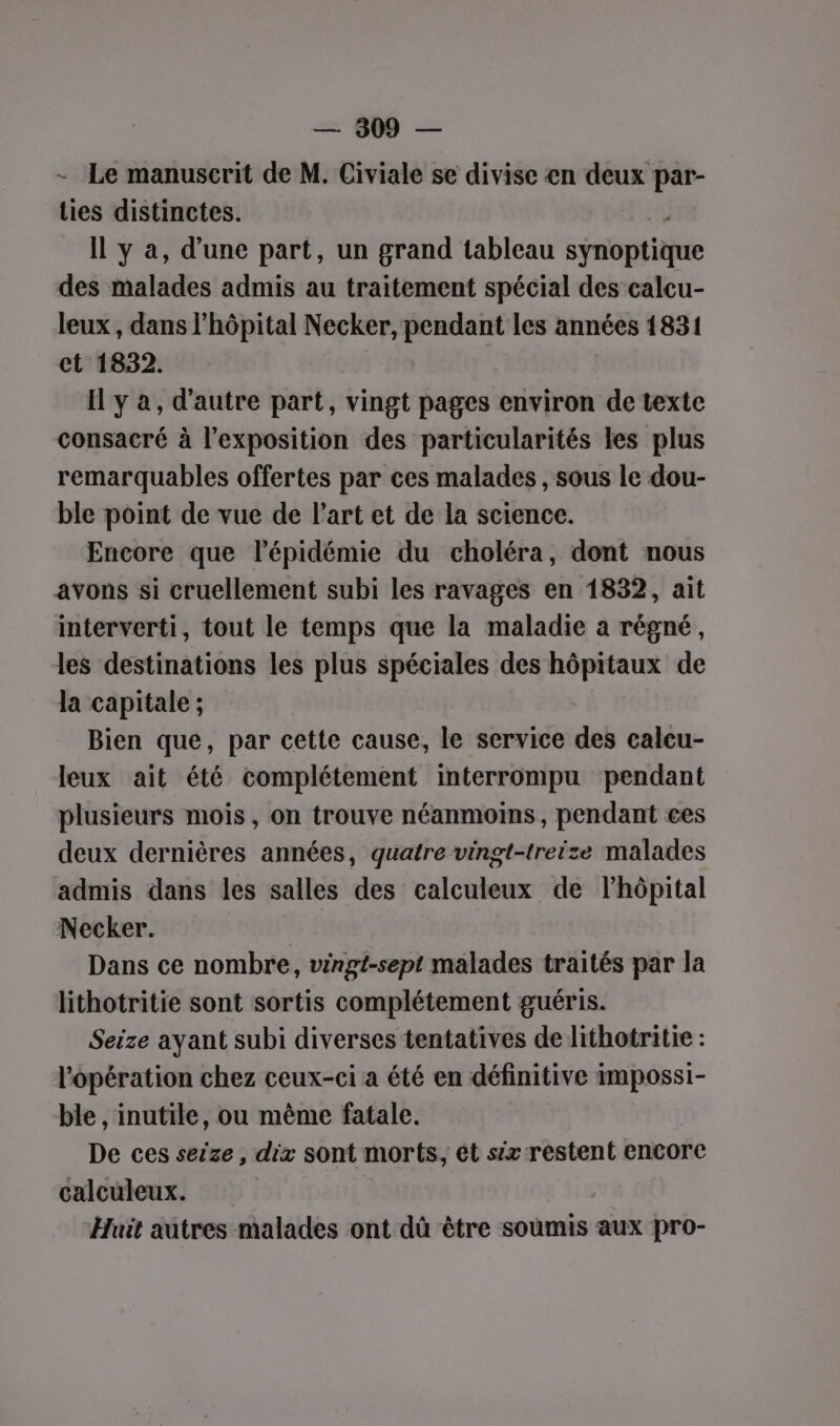 - Le manuscrit de M. Civiale se divise en ses ties distinctes. Il y a, d’une part, un grand tableau sie des Midi admis au traitement spécial des calcu- leux, dans l'hôpital Necker, pendant les années 1831 ct 1832. Il y a, d'autre part, vingt pages environ de texte consacré à l'exposition des particularités les plus remarquables offertes par ces malades , sous le dou- ble point de vue de l’art et de la science. Encore que l'épidémie du choléra, dont nous avons si cruellement subi les ravages en 1832, ait interverti, tout le temps que la maladie a régné, les destinations les plus spéciales des hôpitaux de la capitale ; Bien que, par cette cause, le service des calcu- leux ait été complétement interrompu pendant plusieurs mois, on trouve néanmoins, pendant ces deux dernières années, quatre vingt-treize malades admis dans les salles des calculeux de lhôpital Necker. Dans ce nombre, vingt-sept malades traités par la lithotritie sont sortis complétement guéris. Seize ayant subi diverses tentatives de lithotritie : l'opération chez ceux-ci a été en définitive impossi- ble , inutile, ou même fatale. De ces seize, dix sont morts, ét six restent encore calculeux. Huit autres malades ont dû être soumis aux pro-