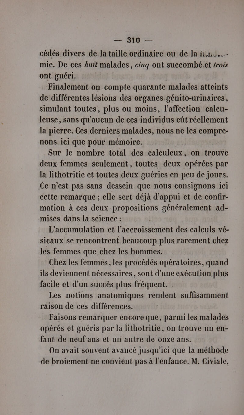 cédés divers de la taille ordinaire ou de la in mie. De ces Auit malades, cinq ont succombé.et trois ont guéri. Finalement on compte quarante malades atteints de différentes lésions des organes génito-urinaires, simulant toutes, plus ou moins, l'affection calcu- leuse, sans qu'aucun de ces individus eût réellement la pierre. Ces derniers malades, nous ne les compre- nons 1Ci que pour mémoire. Sur le nombre total des calculeux, on trouve deux femmes seulement, toutes deux opérées par la lithotritie et toutes deux guéries en peu de jours. Ce n’est pas sans dessein que nous consignons ici cette remarque ; elle sert déjà d'appui et de confir- mation à ces deux propositions généralement ad- mises dans la science : | L’accumulation et l'accroissement des calculs vé- sicaux se rencontrent beaucoup plus rarement chez les femmes que chez les hommes. Chez les femmes, les procédés opératoires, quand ils deviennent nécessaires, sont d’une exécution plus facile ct d’un succès plus fréquent. Les notions anatomiques rendent suffisamment raison de ces différences. Faisons remarquer encore que, parmi les malades opérés et guéris par la lithotritie, on trouve un en- fant de neuf ans et un autre de onze ans. On avait souvent avancé jusqu'ici que la méthode de broiement ne convient pas à l'enfance. M. Civiale,