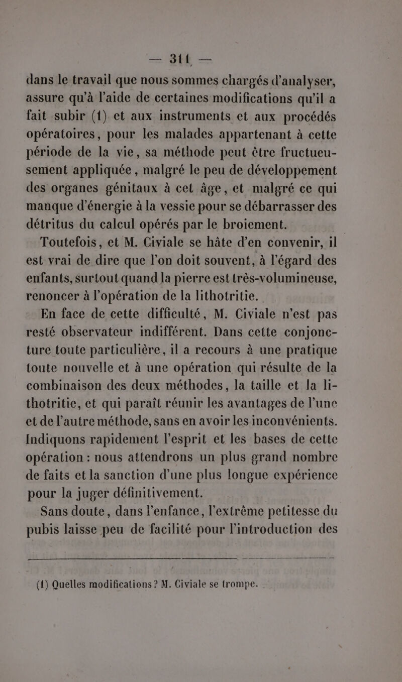 = QU — dans le travail que nous sommes chargés d'analyser, assure qu'à l’aide de certaines modifications qu'il a fait subir (1) et aux instruments et aux procédés opératoires, pour les malades appartenant à cette période de la vie, sa méthode peut être fructueu- sement appliquée , malgré le peu de développement des organes génitaux à cet âge, et malgré ce qui mauque d'énergie à la vessie pour se débarrasser des détritus du calcul opérés par le broiement. | Toutefois, et M. Civiale se hâte d’en convenir, il est vrai de dire que l’on doit souvent, à l'égard des enfants, surtout quand la pierre est très-volumineuse, renoncer à l'opération de la lithotritie. En face de cette difficulté, M. Civiale n’est pas resté observateur indifférent. Dans cette conjonc- ture toute particulière, 1l a recours à une pratique toute nouvelle et à une opération qui résulte de la combinaison des deux méthodes, la taille et la li- thotritie, et qui paraît réunir les avantages de l’une et de l’autre méthode, sans en avoir les inconvénients. Indiquons rapidement l'esprit et les bases de cette opération : nous attendrons un plus grand nombre de faits et la sanction d’une plus longue expérience pour la juger définitivement. Sans doute, dans l’enfance, l'extrême petitesse du pubis laisse peu de facilité pour l'introduction des (1) Quelles modifications ? M. Civiale se trompe.