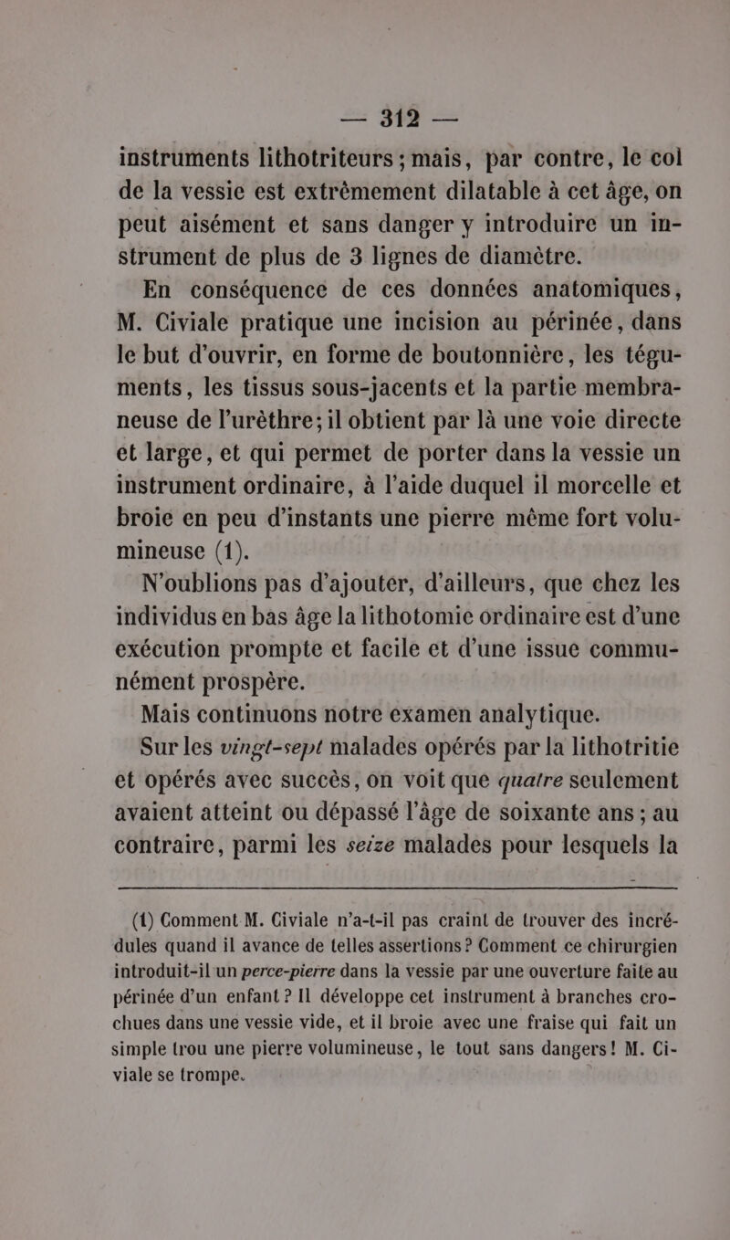 instruments lithotriteurs ; mais, par contre, le col de la vessie est extrèmement dilatable à cet âge, on peut aisément et sans danger y introduire un in- strument de plus de 3 lignes de diamètre. En conséquence de ces données anatomiques, M. Civiale pratique une incision au périnée, dans le but d'ouvrir, en forme de boutonnière, les tégu- ments, les tissus sous-jacents et la partie membra- neuse de l’urèthre; il obtient par là une voie directe et large, et qui permet de porter dans la vessie un instrument ordinaire, à l’aide duquel il morcelle et broie en peu d’instants une pierre même fort volu- mineuse (1). N'oublions pas d'ajouter, d’ailleurs, que chez les individus en bas âge la lithotomic ordinaire est d’une exécution prompte et facile et d’une issue commu- nément prospère. Mais continuons notre examen analytique. Sur les véngt-sept malades opérés par la lithotritie et opérés avec succès, On voit que quatre seulement avaient atteint ou dépassé l’âge de soixante ans ; au contraire, parmi les seize malades pour lesquels la (1) Comment M. Civiale n’a-t-il pas craint de trouver des incré- dules quand il avance de telles assertions ? Comment ce chirurgien introduit-il un perce-pierre dans la vessie par une ouverture faite au périnée d’un enfant ? Il développe cet instrument à branches cro- chues dans une vessie vide, et il broie avec une fraise qui fait un simple trou une pierre volumineuse, le tout sans dangers! M. Ci- viale se trompe. |