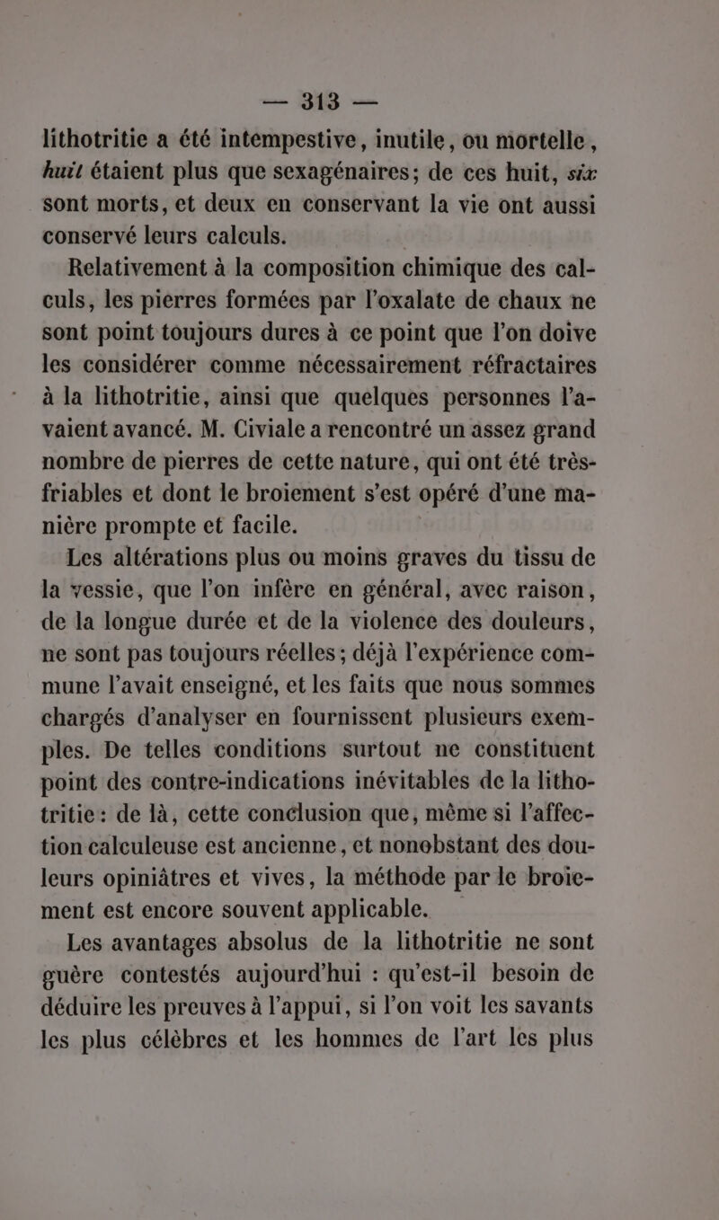 lithotritie a été intempestive, inutile, ou mortelle, huit étaient plus que sexagénaires; de ces huit, six sont morts, et deux en conservant la vie ont aussi conservé leurs calculs. | Relativement à la composition chimique des cal- culs, les pierres formées par l’oxalate de chaux ne sont point toujours dures à ce point que l’on doive les considérer comme nécessairement réfractaires à la Nithotritie, ainsi que quelques personnes l’a- vaient avancé. M. Civiale a rencontré un assez grand nombre de pierres de cette nature, qui ont été très- friables et dont le broiement s’est opéré d’une ma- nière prompte et facile. Les altérations plus ou moins graves du tissu de la vessie, que l’on infère en général, avec raison, de la longue durée et de la violence des douleurs, ne sont pas toujours réelles ; déjà l'expérience com- mune l'avait enseigné, et les faits que nous sommes chargés d'analyser en fournissent plusieurs exem- ples. De telles conditions surtout ne constituent point des contre-indications inévitables de la litho- tritie: de là, cette conclusion que, mème si l’affec- tion calculeuse est ancienne, et nonobstant des dou- leurs opiniâtres et vives, la méthode par le broie- ment est encore souvent applicable. Les avantages absolus de la lithotritie ne sont guère contestés aujourd’hui : qu'est-il besoim de déduire les preuves à l’appuï, si l’on voit les savants les plus célèbres et les hommes de l'art les plus