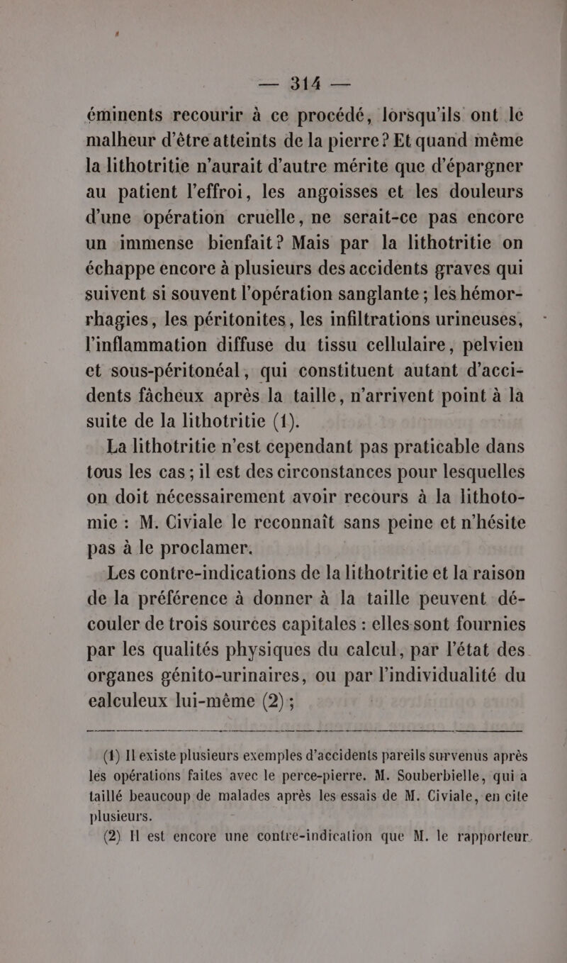 éminents recourir à ce procédé, lorsqu'ils ont le malheur d’être atteints de la pierre? Et quand même la lithotritie n'aurait d'autre mérite que d'épargner au patient l’effroi, les angoisses et les douleurs d'une opération cruelle, ne serait-ce pas encore un immense bienfait? Mais par la lithotritie on échappe encore à plusieurs des accidents graves qui suivent si souvent l'opération sanglante ; les hémor- rhagies, les péritonites, les infiltrations urineuses, l'inflammation diffuse du tissu cellulaire, pelvien et sous-péritonéal, qui constituent autant d’acci- dents fâcheux après la taille, n'arrivent point à la suite de la lithotritie (1). La lithotritie n’est cependant pas praticable dans tous les cas ; il est des circonstances pour lesquelles on doit nécessairement avoir recours à la lithoto- mie : M. Civiale le reconnaît sans peine et n'hésite pas à le proclamer. Les contre-indications de la lithotritie et la raison de la préférence à donner à la taille peuvent dé- couler de trois sources capitales : elles sont fournies par les qualités physiques du calcul, par l’état des organes génito-urinaires, où par lindividualité du ealculeux lui-même (2) ; ee (t) Ilexiste plusieurs exemples d'accidents pareils survenus après les opérations faites avec le perce-pierre. M. Souberbielle, qui a taillé beaucoup de malades après les essais de M. Civiale, en cite plusieurs. (2) H est encore une contre-indication que M. le rapporteur.