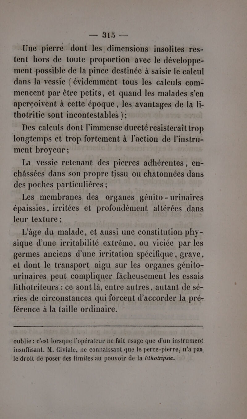 UD Une pierre dont les dimensions insolites res- tent hors de toute proportion avec le développe- ment possible de la pince destinée à saisir le calcul dans la vessie ( évidemment tous les calculs com- mencent par être petits, et quand les malades s’en aperçoivent à cette époque, les avantages de la li- thotritie sont incontestables }; Des calculs dont l'immense dureté resisterait trop longtemps et trop fortement à l’action de l’instru- ment broyeur ; La vessie retenant des pierres adhérentes, en- châssées dans son propre tissu ou chatonnées dans des poches particulières : Les membranes, des organes génito - urinaires épaissies, irritées et profondément altérées dans leur texture ; | L’âge du malade, et aussi une constitution phy- sique d’une irritabilité extrême, ou viciée par les germes anciens d’une irritation spécifique, grave, et dont le transport aigu sur les organes génito- urinaires. peut compliquer fâcheusement les essais lithotriteurs : ce sont là, entre autres autant de sé- ries de circonstances qui forcent d'accorder la pré- férence à la taille ordinaire. | oublie : c’est lorsque l’opérateur ne fait usage que d’un instrument insuffisant. M. Civiale, ne connaissant que le perce-pierre, n’a pas. le droit de poser des limites au pouvoir de la lfhotripsie.