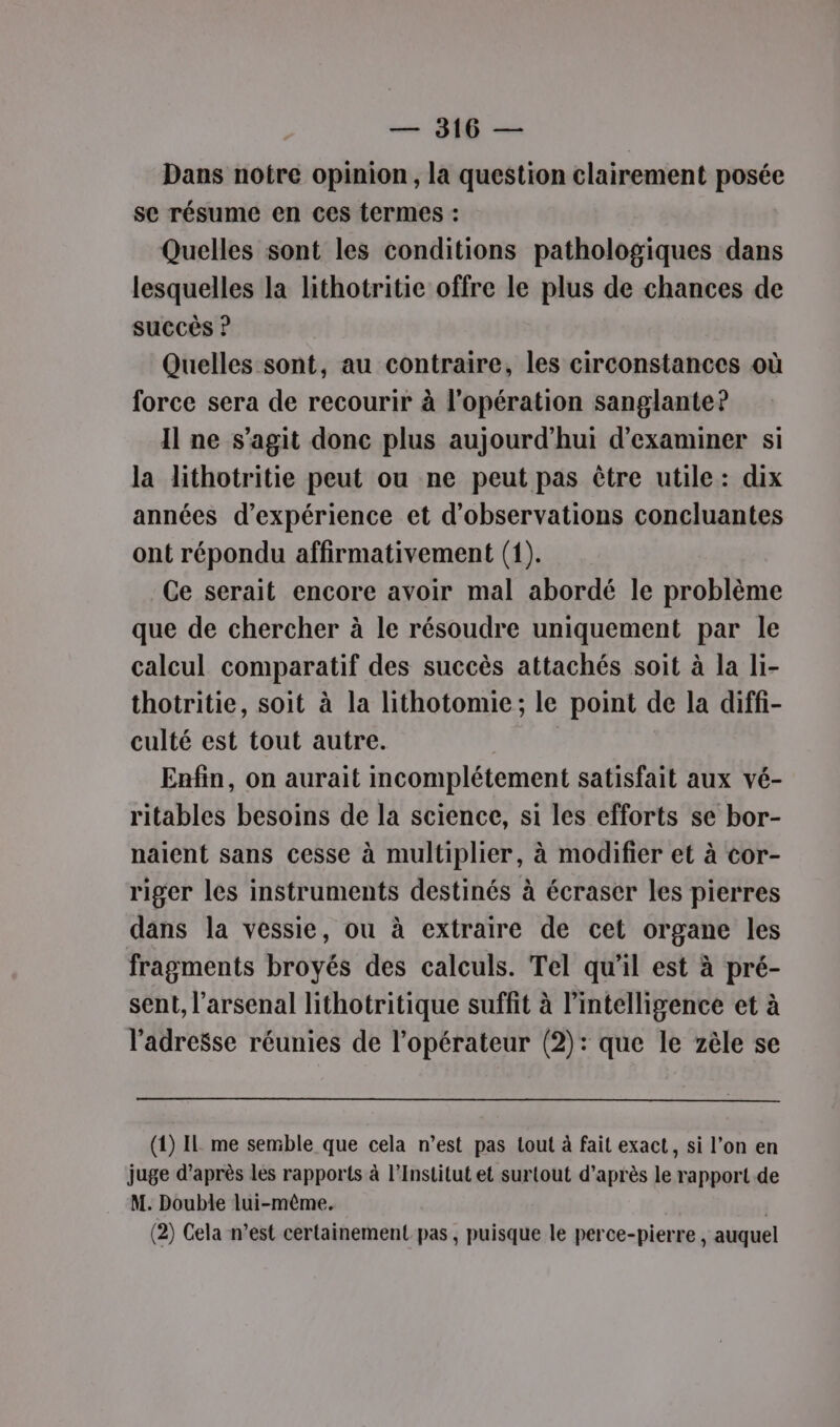 — 916 — Dans notre opinion, la question clairement posée se résume en ces termes : Quelles sont les conditions pathologiques dans lesquelles la lithotritie offre le plus de chances de succès ? Quelles sont, au contraire, les circonstances où force sera de recourir à l'opération sanglante? Il ne s’agit donc plus aujourd’hui d'examiner si la lithotritie peut ou ne peut pas être utile: dix années d'expérience et d'observations concluantes ont répondu affirmativement (1). Ce serait encore avoir mal abordé le problème que de chercher à le résoudre uniquement par le calcul comparatif des succès attachés soit à la li- thotritie, soit à la lithotomie; le point de la diffi- culté est tout autre. Enfin, on aurait incomplétement satisfait aux vé- ritables besoins de la science, si les efforts se bor- naient sans cesse à multiplier, à modifier et à cor- riger les instruments destinés à écraser les pierres dans la vessie, ou à extraire de cet organe les fragments broyés des calculs. Tel qu’il est à pré- sent, l'arsenal lithotritique suffit à l'intelligence et à l'adresse réunies de l'opérateur (2): que le zèle se (1) IL me semble que cela n’est pas tout à fait exact, si l’on en juge d’après les rapports à l’Institut et surtout d’après le rapport de M. Double lui-même. | (2) Cela n’est certainement pas, puisque le perce-pierre , auquel