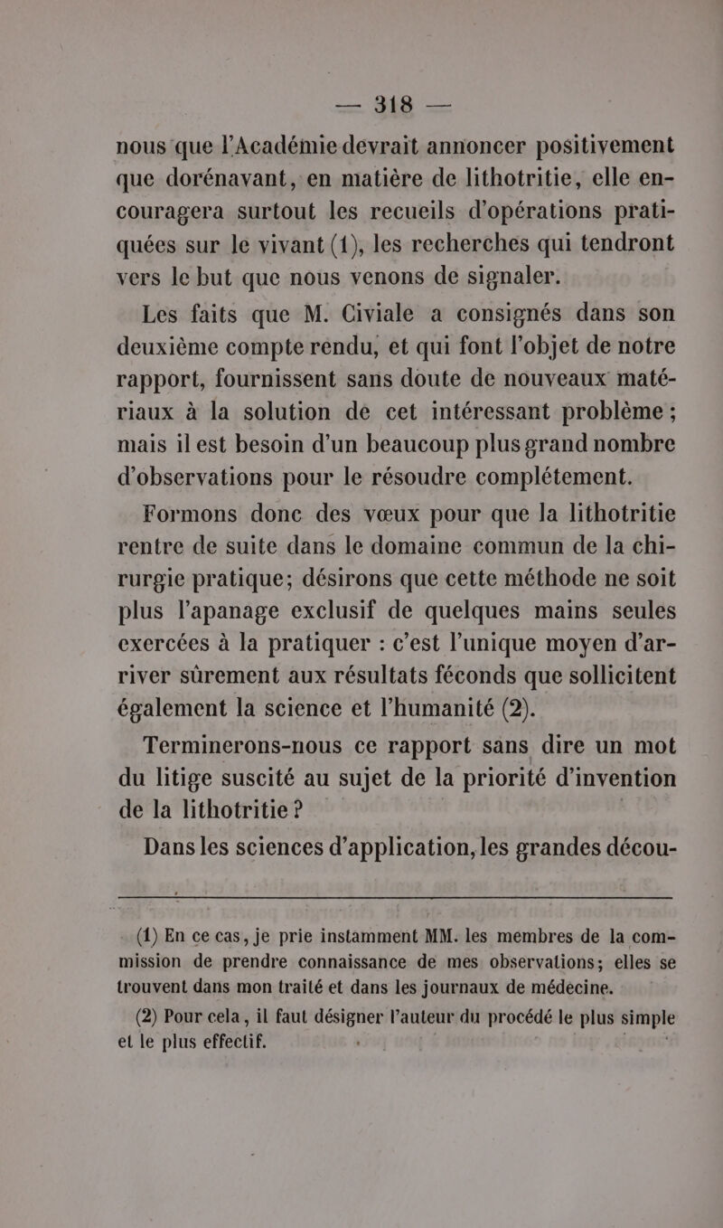 = M — nous que l’Académie devrait annoncer positivement que dorénavant, en matière de lithotritie, elle en- couragera surtout les recueils d'opérations prati- quées sur le vivant (1), les recherches qui tendront vers le but que nous venons de signaler. Les faits que M. Civiale a consignés dans son deuxième compte rendu, et qui font l'objet de notre rapport, fournissent sans doute de nouveaux maté- riaux à la solution de cet intéressant problème ; mais ilest besoin d’un beaucoup plus grand nombre d'observations pour le résoudre complétement. Formons donc des vœux pour que la lithotritie rentre de suite dans le domaine commun de la chi- rurgie pratique; désirons que cette méthode ne soit plus l'apanage exclusif de quelques mains seules exercées à la pratiquer : c’est l’unique moyen d’ar- river sûrement aux résultats féconds que sollicitent également la science et l'humanité (2). Terminerons-nous ce rapport sans dire un mot du litige suscité au sujet de la priorité d'invention de la lithotritie ? Dans les sciences d'application, les grandes décou- . ({) En ce cas, je prie instamment MM. les membres de la com- mission de prendre connaissance de mes observations; elles se trouvent dans mon traité et dans les journaux de médecine. (2) Pour cela, il faut désigner l'auteur du pr oceue le plus sp et le plus effectif.
