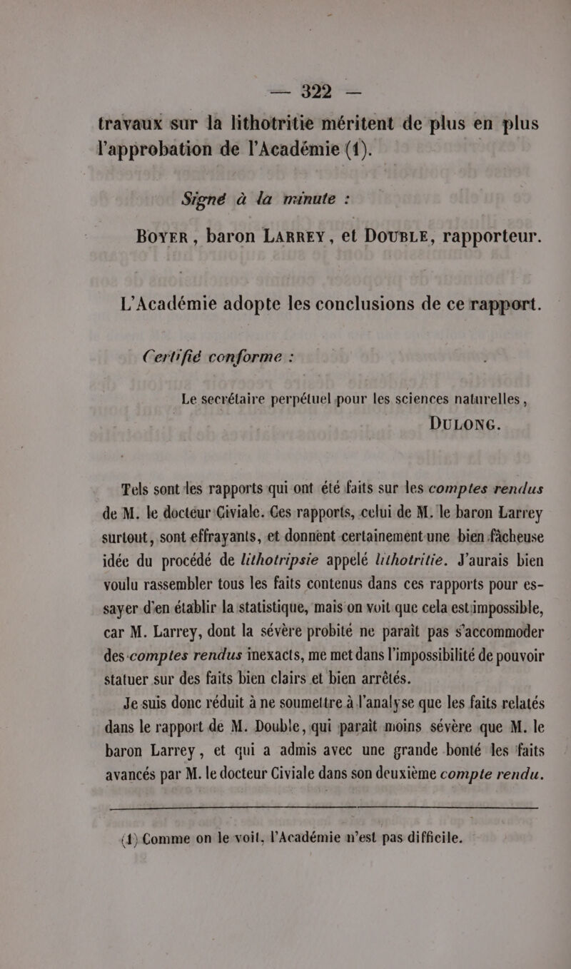 travaux sur la lithotritie méritent de plus en plus l'approbation de l’Académie (1). Signé à la ranute : BOYER , baron LARREY, et DOUBLE, rapporteur. L'Académie adopte les conclusions de ce rapport. Certrfié conforme : Le secrétaire perpétuel pour les sciences naturelles, DULONG. Tels sont les rapports qui ont été faits sur les comptes rendus de M. le doctéur Giviale. Ges rapports, celui de M. le baron Larrey surtout, sont effrayants, et donnent certainement-une bien fàcheuse idée du procédé de lithotripsie appelé Uthotritie. J'aurais bien voulu rassembler tous les faits contenus dans ces rapports pour es- sayer d'en établir la statistique, maison voit que cela estimpossible, car M. Larrey, dont la sévère probité ne paraît pas s’accommoder des comptes rendus mexacts, me met dans l'impossibilité de pouvoir statuer sur des faits bien clairs et bien arrêtés. Je suis donc réduit à ne soumettre à l'analyse que les faits relatés dans le rapport de M. Double, qui paraît moins sévère que M. le baron Larrey, et qui a admis avec une grande bonté les faits avancés par M. le docteur Civiale dans son deuxième compte rendu. (4) Comme on le voit, l’Académie m'est pas difficile.