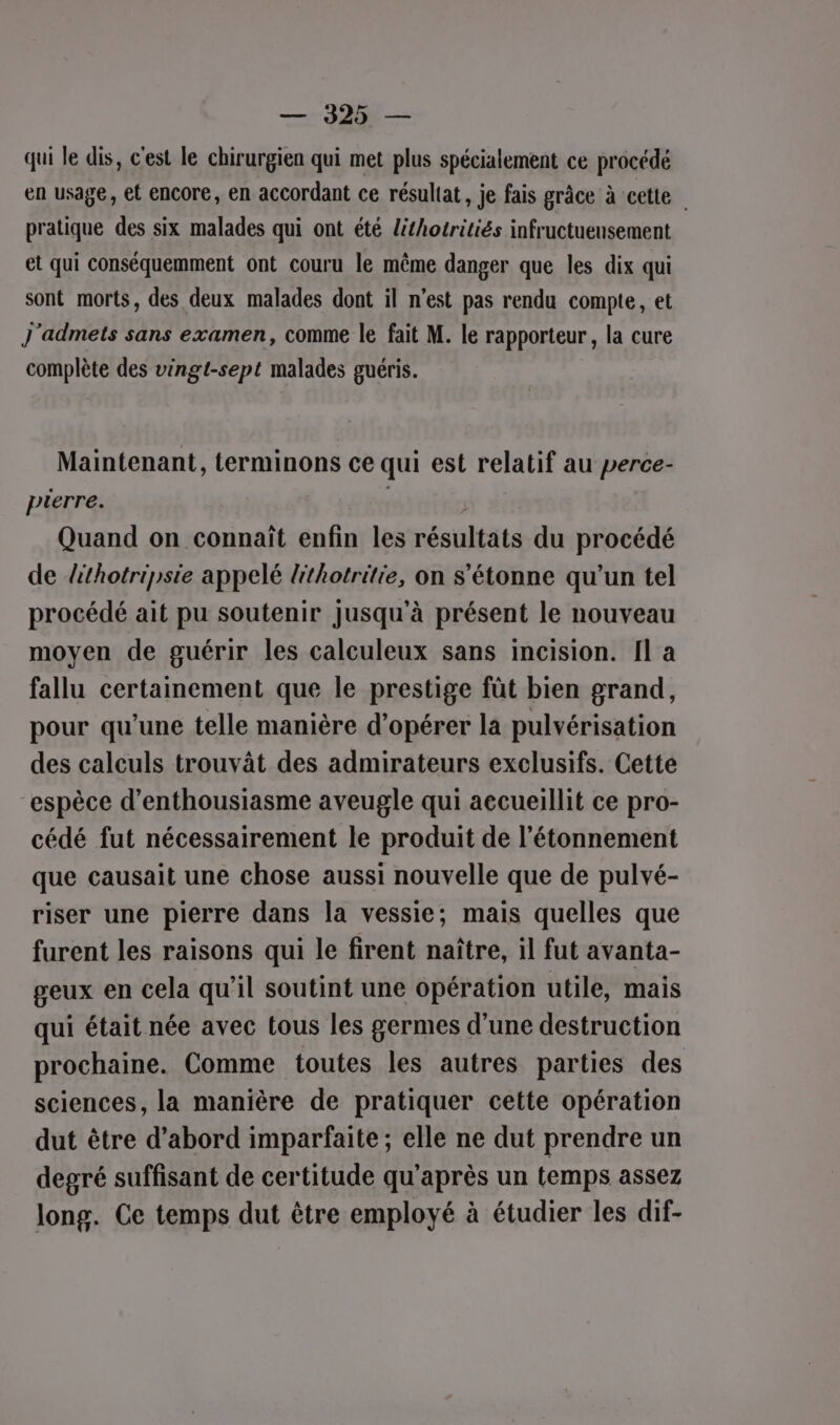 — 40 — qui le dis, c'est le chirurgien qui met plus spécialement ce précédé en usage, et encore, en accordant ce résuliat, je fais grâce à cette | pratique des six malades qui ont été lithotritiés infructueusement et qui conséquemment ont couru le même danger que les dix qui sont morts, des deux malades dont il n’est pas rendu compte, et J'admets sans examen, comme le fait M. le rapporteur , la cure complète des vingt-sept malades guéris. Maintenant, terminons ce qui est relatif au perce- pierre. | Quand on connaît enfin les résultats du procédé de lthotripsie appelé lithotritie, on s'étonne qu’un tel procédé ait pu soutenir jusqu'à présent le nouveau moyen de guérir les calculeux sans incision. Il a fallu certainement que le prestige fût bien grand, pour qu'une telle manière d'opérer la pulvérisation des calculs trouvât des admirateurs exclusifs. Cette “espèce d'enthousiasme aveugle qui accueillit ce pro- cédé fut nécessairement le produit de l’étonnement que causait une chose aussi nouvelle que de pulvé- riser une pierre dans la vessie; mais quelles que furent les raisons qui le firent naître, il fut avanta- geux en cela qu’il soutint une opération utile, mais qui était née avec tous les germes d’une destruction prochaine. Comme toutes les autres parties des sciences, la manière de pratiquer cette opération dut être d’abord imparfaite ; elle ne dut prendre un degré suffisant de certitude qu'après un temps assez long. Ce temps dut être employé à étudier les dif-