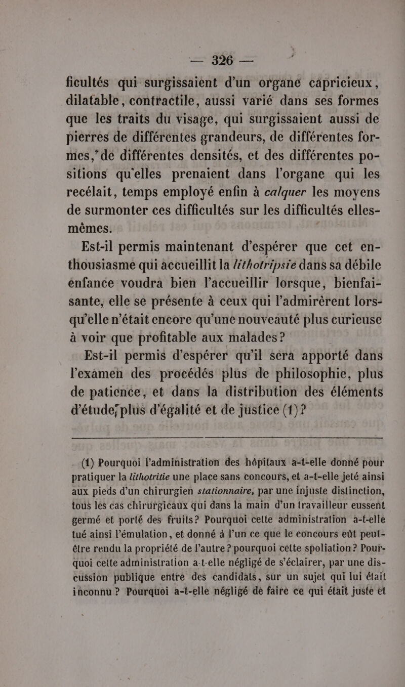 ficultés qui surgissaient d’un organé càpricieux, dilatable, contractile, aussi varié dans ses formes que les traits du visage, qui surgissaient aussi de pierres de différentes grandeurs, de différentes for- mes,” dé différentes densités, et des différentes po- sitions qu'elles prenaient dans l'organe qui les recélait, temps employé enfin à ca/quer les moyens de surmonter ces difficultés sur les difficultés elles- mêmes. Est-il permis maintenant d'espérer que cet en- thousiasme qui accueillit la léthotripsie dans sa débile enfance voudra bien l’accueillir lorsque, bienfai- sante, elle se présente à ceux qui l’'admirèrent lors- qu’elle n’était encore qu’une nouveauté plus curieuse à voir que profitable aux malades ? Est-il permis d'espérer qu'il séra apporté dans l'examen des procédés plus de philosophie, plus de paticnce, et dans la distribution des éléments d'étude; plus d'égalité et de justice (1)? (1) Pourquoi l'administration des hôpitaux a-t-elle donné pour pratiquer la lithotritie une place sans concours, et a-t-elle jeté ainsi aux pieds d’un chirurgien stationnaire, par une injuste distinction, tous les cas chirurgicaux qui dans la main d’un travailleur eussent germé et porté des fruits? Pourquoi celte administration a-t-elle tué ainsi l’émulation, et donné à l’un ce que le concours eût peut- être rendu la propriété de l’autre ? pourquoi cette spoliation ? Pour-- quoi cette administration a-t-elle négligé de s’éclairer, par une dis- cussion publique entré des candidats, sur un sujet qui lui était inconnu ? Pourquoi a-t-elle négligé de faire ce qui était juste et