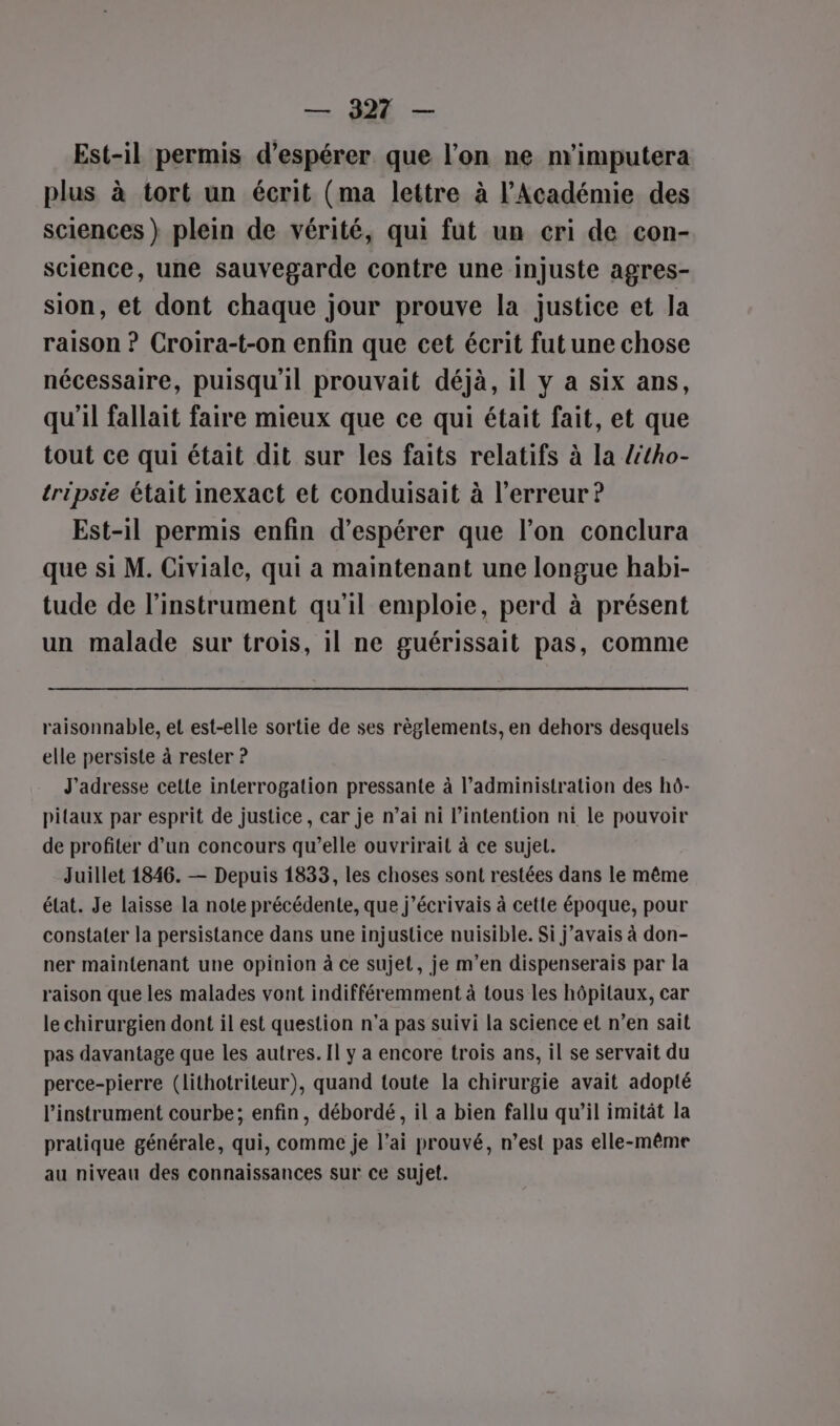 — 921 — Est-il permis d'espérer que l’on ne m'imputera plus à tort un écrit (ma lettre à l'Académie des sciences} plein de vérité, qui fut un cri de con- science, une sauvegarde contre une injuste agres- sion, et dont chaque jour prouve la justice et la raison ? Croira-t-on enfin que cet écrit fut une chose nécessaire, puisqu'il prouvait déjà, il y a six ans, qu'il fallait faire mieux que ce qui était fait, et que tout ce qui était dit sur les faits relatifs à la /itho- tripsie était inexact et conduisait à l'erreur ? Est-il permis enfin d’espérer que l’on conclura que si M. Civiale, qui a maintenant une longue habi- tude de l'instrument qu'il emploie, perd à présent un malade sur trois, il ne guérissait pas, comme raisonnable, et est-elle sortie de ses règlements, en dehors desquels elle persiste à rester ? J'adresse cette interrogation pressante à l'administration des hô- pitaux par esprit de justice, car je n’ai ni l’intention ni le pouvoir de profiter d’un concours qu’elle ouvrirait à ce sujet. Juillet 1846. — Depuis 1833, les choses sont restées dans le même état. Je laisse la note précédente, que j’écrivais à cette époque, pour constater la persistance dans une injustice nuisible. Si j'avais à don- ner maintenant une opinion à ce sujet, je m'en dispenserais par la raison que les malades vont indifféremment à tous les hôpitaux, car le chirurgien dont il est question n'a pas suivi la science et n’en sait pas davantage que les autres. Il y a encore trois ans, il se servait du perce-pierre (lithotrileur), quand toute la chirurgie avait adopté l'instrument courbe; enfin, débordé, il a bien fallu qu’il imitât la pratique générale, qui, comme je l’ai prouvé, n’est pas elle-même au niveau des connaissances sur ce sujet.