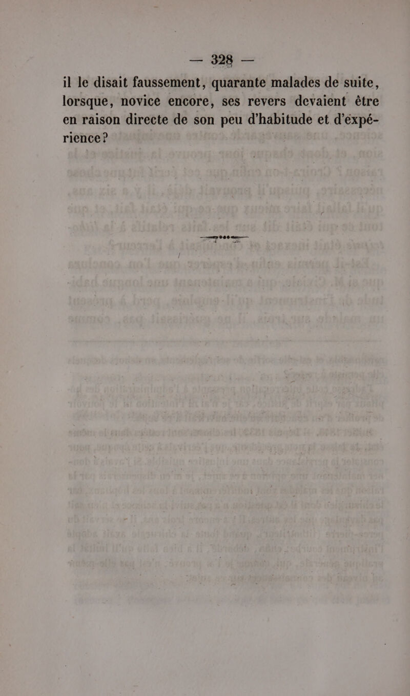 il le disait faussement, quarante malades de suite, lorsque, novice encore, ses revers devaient être en raison directe de son peu d'habitude et d’éxpé- rience ? —— try 06 06 au