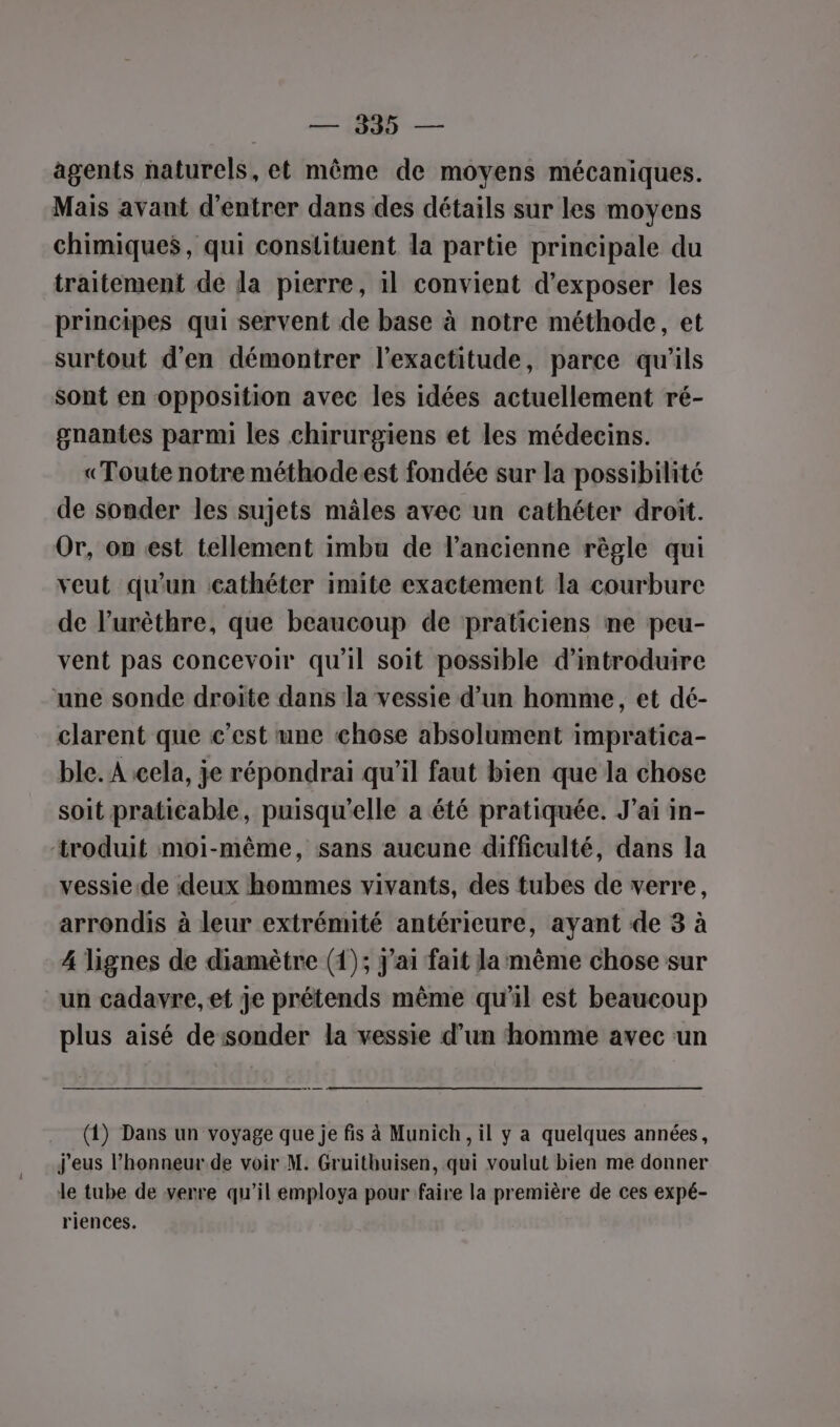 0 — agents naturels, et même de moyens mécaniques. Mais avant d'entrer dans des détails sur les moyens chimiques, qui constituent la partie principale du traitement de la pierre, il convient d'exposer les principes qui servent de base à notre méthode, et surtout d'en démontrer l'exactitude, parce qu’ils Sont en opposition avec les idées actuellement ré- gnantes parmi les chirurgiens et les médecins. «Toute notre méthodeest fondée sur la possibilité de sonder les sujets mâles avec un cathéter droit. Or, on est tellement imbu de l’ancienne règle qui veut qu'un cathéter imite exactement la courbure de l’urèthre, que beaucoup de praticiens ne peu- vent pas concevoir qu'il soit possible d'introduire ‘une sonde droite dans la vessie d’un homme, et dé- clarent que c’est une chose absolument impratica- ble. À cela, je répondrai qu’il faut bien que la chose soit praticable, puisqu'elle a été pratiquée. J'ai in- troduit moi-même, sans aucune difficulté, dans la vessie.de deux hommes vivants, des tubes de verre, arrondis à leur extrémité antérieure, ayant de 3 à 4 lignes de diamètre (1); j'ai fait la même chose sur un cadavre, et je prétends même qu'il est beaucoup plus aisé de sonder la vessie d’un homme avec un (1) Dans un voyage que je fis à Munich, il y a quelques années, j'eus l'honneur de voir M. Gruithuisen, qui voulut bien me donner le tube de verre qu’il employa pour faire la première de ces expé- riences.