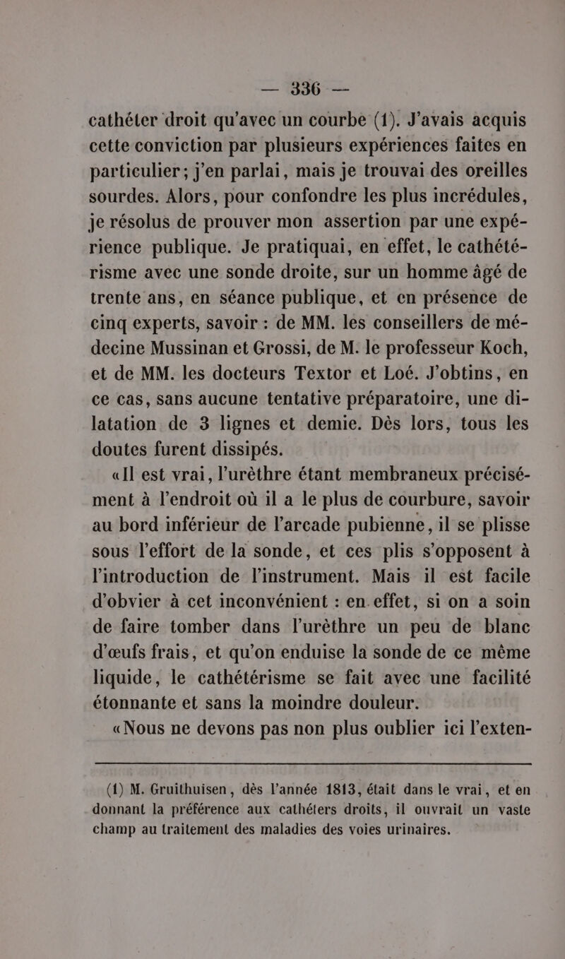 — 1396-— cathéter droit qu’avec un courbe (1). J'avais acquis cette conviction par plusieurs expériences faites en particulier ; j'en parlai, mais je trouvai des oreilles sourdes. Alors, pour confondre les plus incrédules, je résolus de prouver mon assertion par une expé- rience publique. Je pratiquai, en effet, le cathété- risme avec une sonde droite, sur un homme âgé de trente ans, en séance publique, et en présence de cinq experts, savoir : de MM. les conseillers de mé- decine Mussinan et Grossi, de M. le professeur Koch, et de MM. les docteurs Textor et Loé. J’obtins, en ce cas, Sans aucune tentative préparatoire, une di- latation de 3 lignes et demie. Dès lors, tous les doutes furent dissipés. «Il est vrai, l’urèthre étant membraneux précisé- ment à l'endroit où il a le plus de courbure, savoir au bord inférieur de l’arcade pubienne, il se plisse sous l’effort de la sonde, et ces plis s'opposent à l'introduction de l'instrument. Mais il est facile d’obvier à cet inconvénient : en.effet, si on a soin de faire tomber dans l’urèthre un peu de blanc d'œufs frais, et qu’on enduise la sonde de ce même liquide, le cathétérisme se fait avec une facilité étonnante et sans la moindre douleur. «Nous ne devons pas non plus oublier ici l’exten- (1) M. Gruithuisen, dès l’année 1813, était dans le vrai, et en donnant la préférence aux cathéters droits, il ouvrait un vaste champ au traitement des maladies des voies urinaires.