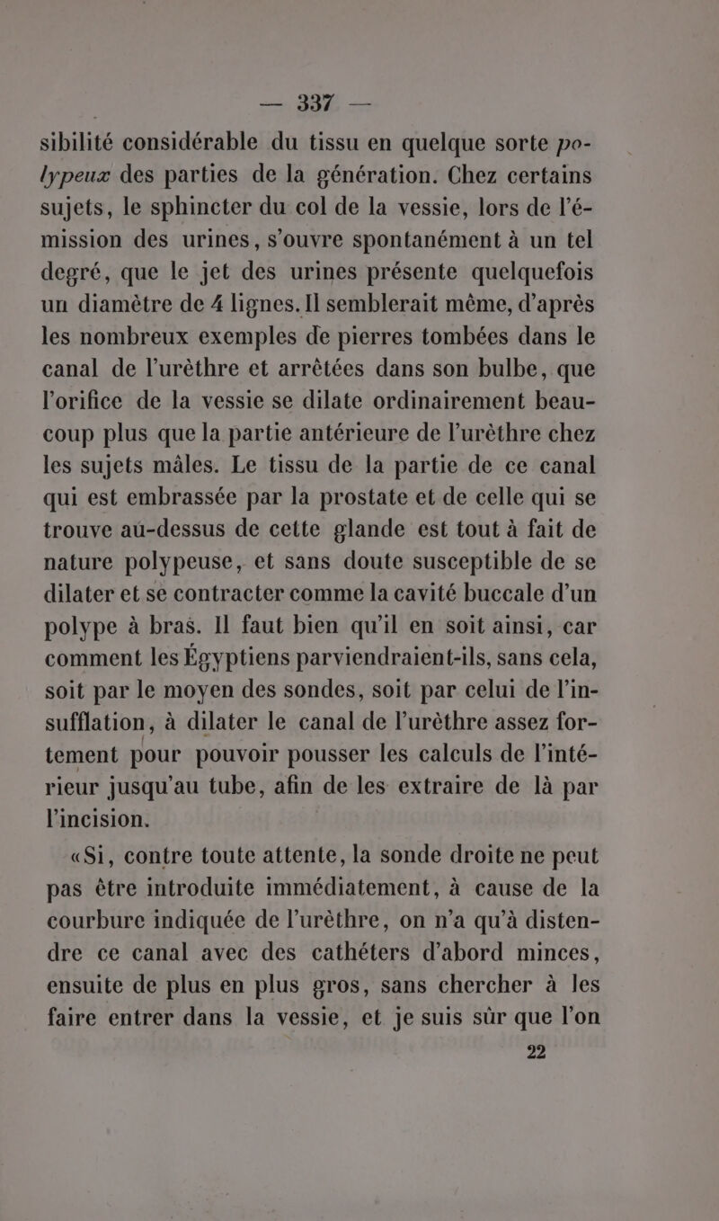 | = JE — sibilité considérable du tissu en quelque sorte po- lypeux des parties de la génération. Chez certains sujets, le sphincter du col de la vessie, lors de l’é- mission des urines, s'ouvre spontanément à un tel degré, que le jet des urines présente quelquefois un diamètre de 4 lignes. Il semblerait même, d’après les nombreux exemples de pierres tombées dans le canal de l’urèthre et arrêtées dans son bulbe, que l'orifice de la vessie se dilate ordinairement beau- coup plus que la partie antérieure de l’urèthre chez les sujets mâles. Le tissu de la partie de ce canal qui est embrassée par la prostate et de celle qui se trouve au-dessus de cette glande est tout à fait de nature polypeuse, et sans doute susceptible de se dilater et se contracter comme la cavité buccale d’un polype à bras. Il faut bien qu'il en soit ainsi, car comment les Égyptiens parviendraient-ils, sans cela, soit par le moyen des sondes, soit par celui de lin- sufflation, à dilater le canal de l’urèthre assez for- tement pour pouvoir pousser les calculs de l’inté- rieur jusqu'au tube, afin de les extraire de là par l’incision. «Si, contre toute attente, la sonde droite ne peut pas être introduite immédiatement, à cause de la courbure indiquée de l’urèthre, on n’a qu’à disten- dre ce canal avec des cathéters d’abord minces, ensuite de plus en plus gros, sans chercher à les faire entrer dans la vessie, et je suis sûr que l’on 22