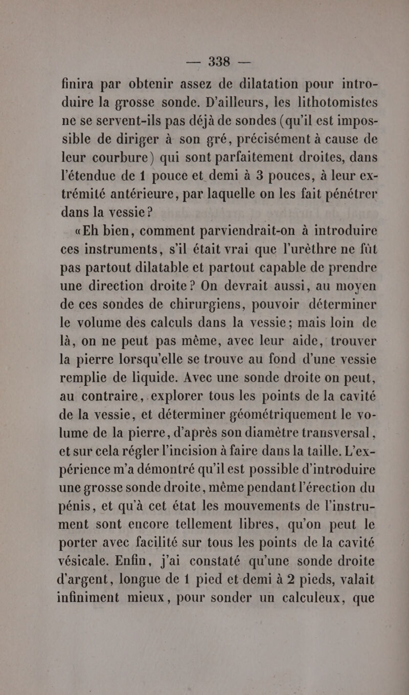 —, JB finira par obtenir assez de dilatation pour intro- duire la grosse sonde. D'ailleurs, les lithotomistes ne se servent-ils pas déjà de sondes (qu'il est impos- sible de diriger à son gré, précisément à cause de leur courbure) qui sont parfaitement droites, dans l'étendue de 1 pouce et demi à 3 pouces, à leur ex- trémité antérieure, par laquelle on les fait pénétrer dans la vessie ? «ŒEh bien, comment parviendrait-on à introduire ces instruments, s’il était vrai que l’urèthre ne fût pas partout dilatable et partout capable de prendre une direction droite ? On devrait aussi, au moyen de ces sondes de chirurgiens, pouvoir déterminer le volume des calculs dans la vessie; mais loin de là, on ne peut pas même, avec leur aide, trouver la pierre lorsqu'elle se trouve au fond d’une vessie remplie de liquide. Avec une sonde droite on peut, au contraire, explorer tous les points de la cavité de la vessie, et déterminer géométriquement le vo- lume de la pierre, d’après son diamètre transversal , et sur cela régler l’incision à faire dans la taille. L’ex- périence m'a démontré qu'ilest possible d'introduire une grosse sonde droite, même pendant l'érection du pénis, et qu'à cet état les mouvements de l’instru- ment sont encore tellement libres, qu'on peut le porter avec facilité sur tous les points de la cavité vésicale. Enfin, j'ai constaté qu’une sonde droite d'argent, longue de 1 pied et demi à 2 pieds, valait infiniment mieux, pour sonder un calculeux, que