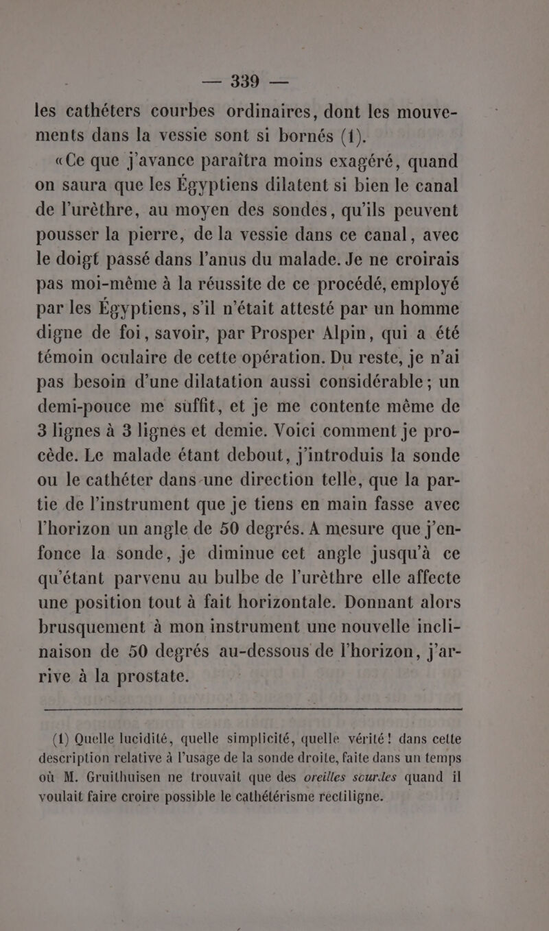 les cathéters courbes ordinaires, dont les mouve- ments dans la vessie sont si bornés (f). «Ce que J'avance paraîtra moins exagéré, quand on saura que les Égyptiens dilatent si bien le canal de l’urèthre, au moyen des sondes, qu'ils peuvent pousser la pierre, de la vessie dans ce canal, avec le doigt passé dans l’anus du malade. Je ne croirais pas moi-même à la réussite de ce procédé, employé par les Égyptiens, s’il n’était attesté par un homme digne de foi, savoir, par Prosper Alpin, qui a été témoin oculaire de cette opération. Du reste, je n’ai pas besoin d’une dilatation aussi considérable ; un demi-pouce me süffit, et Je me contente même de 3 lignes à 3 lignés et demie. Voici comment je pro- cède. Le malade étant debout, j'introduis la sonde ou le cathéter dans-une direction telle, que la par- tie de l'instrument que je tiens en main fasse avec l'horizon un angle de 50 degrés. À mesure que j'en- fonce la sonde, je diminue cet angle jusqu’à ce qu'étant parvenu au bulbe de l’urèthre elle affecte une position tout à fait horizontale. Donnant alors brusquement à mon instrument une nouvelle incli- naison de 50 degrés au-dessous de l'horizon, j'ar- rive à la prostate. (1) Quelle lucidité, quelle simplicité, quelle vérité! dans cette description relative à l’usage de la sonde droite, faite dans un temps où M. Gruithuisen ne trouvait que des oreilles sourdes quand il voulait faire croire possible le cathétérisme rectiligne.