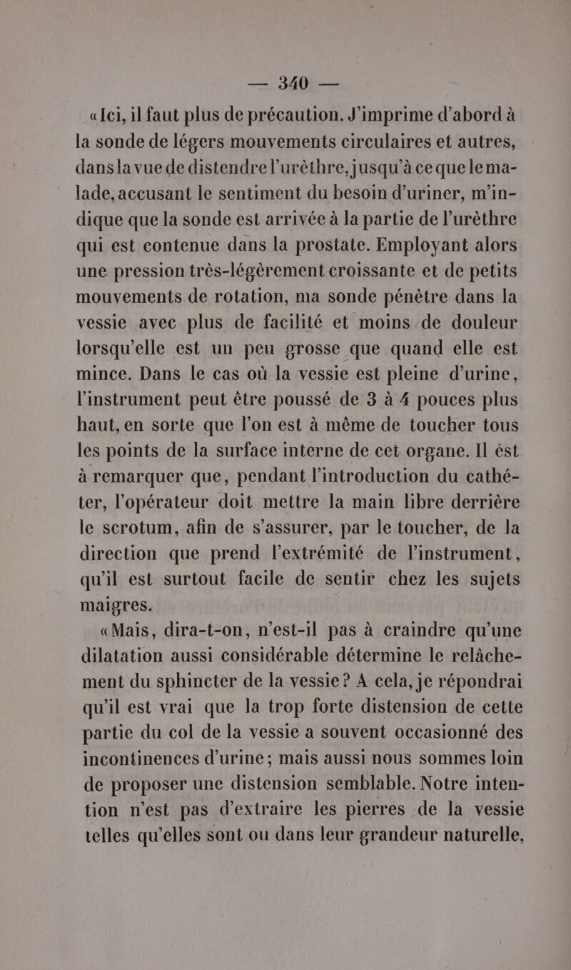 —. 340: — «ei, il faut plus de précaution. J'imprime d’abord à la sonde de légers mouvements circulaires et autres, dansla vue de distendre l’urèthre, jusqu’à ce que le ma- lade, accusant le sentiment du besoin d’uriner, m'in- dique que la sonde est arrivée à la partie de l’urèthre qui est contenue dans la prostate. Employant alors une pression très-légèrement croissante et de petits mouvements de rotation, ma sonde pénètre dans la vessie avec plus de facilité et moins de douleur lorsqu'elle est un peu grosse que quand elle est mince. Dans le cas où la vessie est pleine d'urine, l'instrument peut être poussé de 3 à 4 pouces plus haut, en sorte que l’on est à même de toucher tous les points de la surface interne de cet organe. Il ést à remarquer que, pendant l'introduction du cathé- ter, l'opérateur doit mettre la main libre derrière le scrotum, afin de s'assurer, par le toucher, de la direction que prend l'extrémité de l'instrument, qu'il est surtout facile de sentir chez les sujets maigres. «Mais, dira-t-on, n'est-il pas à craindre qu’une dilatation aussi considérable détermine le relâche- ment du sphincter de la vessie ? A cela, je répondrai qu'il est vrai que la trop forte distension de cette partie du col de la vessie a souvent occasionné des incontinences d'urine ; mais aussi nous sommes loin de proposer une distension semblable. Notre inten- tion n'est pas d'extraire les pierres de la vessie telles qu’elles sont ou dans leur grandeur naturelle,