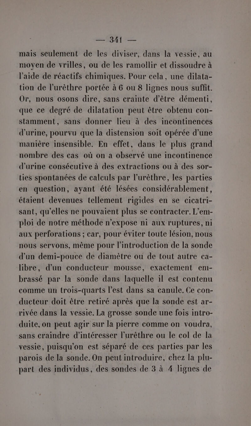 mais seulement de les diviser, dans la vessie, au moyen de vrilles, ou de les ramollir et dissoudre à l'aide de réactifs chimiques. Pour cela, une dilata- tion de l’urèthre portée à 6 ou 8 lignes nous suffit. Or, nous osons dire, sans crainte d’être démenti, que ce degré de dilatation peut être obtenu con- stamment, sans donner lieu à des incontinences d'urine, pourvu que la distension soit opérée d’une manière insensible. En effet, dans le plus grand nombre des cas où on a observé une incontinence d'urine consécutive à des extractions ou à des sor- Lies spontanées de calculs par l’urèthre, les parties en question, ayant été lésées considérablement, étaient devenues tellement rigides en se cicatri- sant, qu’elles ne pouvaient plus se contracter. L’em- ploi de notre méthode n’expose ni aux ruptures, ni aux perforations ; car, pour éviter toute lésion, nous nous servons, même pour l'introduction de la sonde d’un demi-pouce de diamètre ou de tout autre ca- libre, d’un conducteur mousse, exactement em- brassé par la sonde dans laquelle 1l est contenu comme un trois-quarts l’est dans sa canule, Ce con- ducteur doit être retiré après que la sonde est ar- rivée dans la vessie. La grosse sonde une fois intro- duite, on peut agir sur la pierre comme on voudra, sans craindre d’intéresser l'urêthre ou le col de la vessie, puisqu'on est séparé de ces parties par les parois de la sonde. On peut introduire, chez la plu- part des individus, des sondes de 3 à 4 lignes de