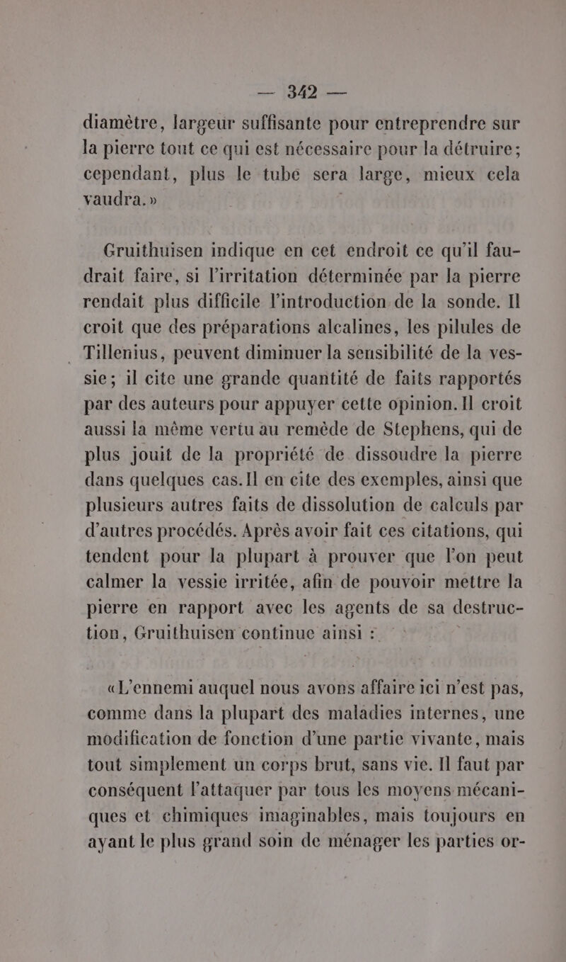 diamètre, largeur suffisante pour entreprendre sur la pierre tout ce qui est nécessaire pour la détruire; cependant, plus le tube sera large, mieux cela vaudra.» Gruithuisen indique en cet endroit ce qu'il fau- drait faire, si l'irritation déterminée par la pierre rendait plus difficile l'introduction de la sonde. Il croit que des préparations alcalines, les pilules de Tillenius, peuvent diminuer la sensibilité de la ves- sie; il cite une grande quantité de faits rapportés par des auteurs pour appuyer cette opinion. Il croit aussi la même vertu au remède de Stephens, qui de plus jouit de la propriété de dissoudre la pierre dans quelques cas.Il en cite des exemples, ainsi que plusieurs autres faits de dissolution de calculs par d’autres procédés. Après avoir fait ces citations, qui tendent pour la plupart à prouver que lon peut calmer la vessie irritée, afin de pouvoir mettre la pierre en rapport avec les agents de sa destruc- tion, Gruithuisen continue ainsi : «L’ennemi auquel nous avors affaire ici n’est pas, comme dans la plupart des maladies internes, une modification de fonction d’une partie vivante, mais tout simplement un corps brut, sans vie. Il faut par conséquent lattaquer par tous les moyens mécani- ques et chimiques imaginables, mais toujours en ayant le plus grand soin de ménager les parties or-