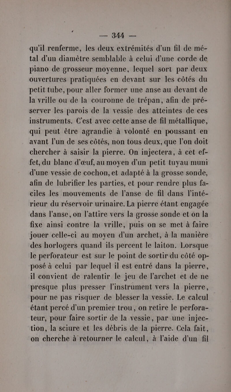 — 944 — qu'il renferme, les deux extrémités d’un fil de mé- tal d’un diamètre semblable à celui d’une corde de piano de grosseur moyenne, lequel sori par deux ouvertures pratiquées en devant sur les côtés du petit tube, pour aller former une anse au devant de la vrille ou de la couronne de trépan, afin de pré- server les parois de la vessie des atteintes de ces instruments. C'est avec cette anse de fil métallique, qui peut être agrandie à volonté en poussant en avant l’un de ses côtés, non tous deux, que l’on doit chercher à saisir la pierre. On injectera, à cet ef- fet, du blanc d'œuf, au moyen d’un petit tuyau muni d’une vessie de cochon, et adapté à la grosse sonde, afin de lubrifier les parties, et pour rendre plus fa- ciles les mouvements de l’anse de fil dans l’inté- rieur du réservoir urinaire. La pierre étant engagée dans l’anse, on l’attire vers la grosse sonde et on la fixe ainsi contre la vrille, puis on se met à faire jouer celle-ci au moyen d’un archet, à la manière des horlogers quand ils percent le laiton. Lorsque le perforateur est sur le point de sortir du côté op- posé à celui par lequel il est entré dans la pierre, il convient de ralentir le jeu de l’archet et de ne presque plus presser l'instrument vers la pierre, pour ne pas risquer de blesser la vessie. Le calcul étant percé d'un premier trou, on retire le perfora- teur, pour faire sortir de la vessie, par une injec- tion, la sciure et les débris de la pierre. Cela fait, on cherche à retourner le calcul, à l’aide d’un fil