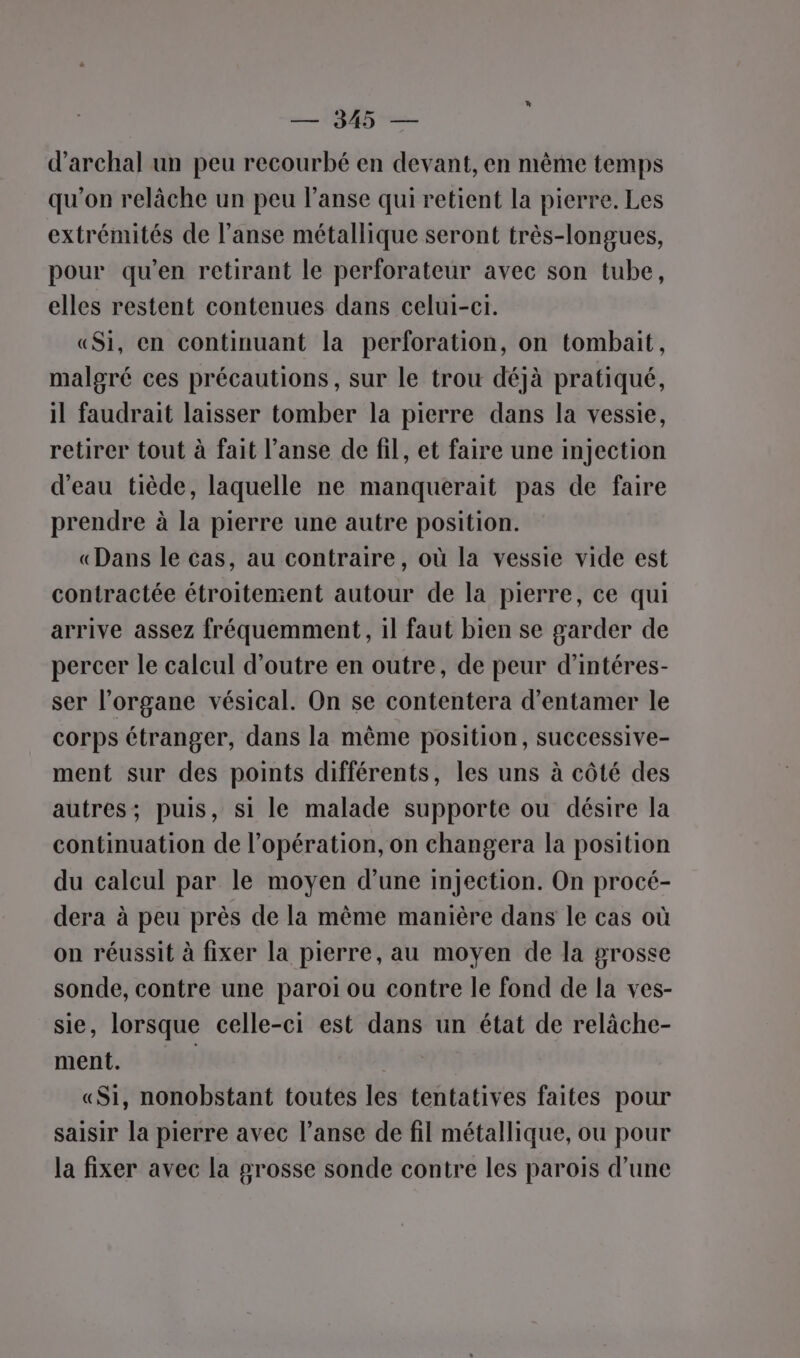 DS d’archal un peu recourbé en devant, en même temps qu'on relâche un peu l’anse qui retient la pierre. Les extrémités de l’anse métallique seront très-longues, pour qu’en retirant le perforateur avec son tube, elles restent contenues dans celui-ci. «Si, en continuant la perforation, on tombait, malgré ces précautions, sur le trou déjà pratiqué, il faudrait laisser tomber la pierre dans la vessie, retirer tout à fait l’anse de fil, et faire une injection d’eau tiède, laquelle ne manquerait pas de faire prendre à la pierre une autre position. «Dans le cas, au contraire, où la vessie vide est contractée étroitement autour de la pierre, ce qui arrive assez fréquemment, 1l faut bien se garder de percer le calcul d’outre en outre, de peur d’intéres- ser l'organe vésical. On se contentera d'entamer le corps étranger, dans la même position, successive- ment sur des points différents, les uns à côté des autres; puis, si le malade supporte ou désire la continuation de l'opération, on changera la position du calcul par le moyen d’une injection. On procé- dera à peu près de la même manière dans le cas où on réussit à fixer la pierre, au moyen de la grosse sonde, contre une paroi ou contre le fond de la ves- sie, lorsque celle-ci est dans un état de relâche- ment. | «Si, nonobstant toutes les tentatives faites pour saisir la pierre avec l’anse de fil métallique, ou pour la fixer avec la grosse sonde contre les parois d’une