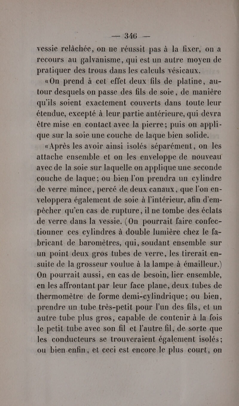 vessie relâchée, on ne réussit pas à la fixer, on à recours au galvanisme, qui est un autre moyen de pratiquer des trous dans les calculs vésicaux. «On prend à cet effet deux fils de platine, au- tour desquels on passe des fils de soie, de manière qu'ils soient exactement couverts dans toute leur étendue, excepté à leur partie antérieure, qui devra être mise en contact avec la pierre; puis on appli- que sur la soie une couche de laque bien solide. «Après les avoir ainsi isolés séparément, on les attache ensemble et on les enveloppe de nouveau avec de la soie sur laquelle on applique une seconde couche de laque; ou bien l’on prendra un cylindre de verre mince, percé de deux canaux, que l’on en- veloppera également de soie à l’intérieur, afin d’em- pècher qu’en cas de rupture, il ne tombe des éclats de verre dans la vessie. (On pourrait faire confec- tionner ces cylindres à double lumière chez le fa- bricant de baromètres, qui, soudant ensemble sur un point deux gros tubes de verre, les tirerait en- suite de la grosseur voulue à la lampe à émailleur.) On pourrait aussi, en cas de besoin, lier ensemble, en les affrontant par leur face plane, deux tubes de thermomètre de forme demi-cylindrique; ou bien, prendre un tube très-petit pour l’un des fils, et un autre tube plus gros, capable de contenir à la fois le petit tube avec son fil et l’autre fil, de sorte que les conducteurs se trouveraient également isolés ; ou bien enfin, et ceci est encore le plus court, on