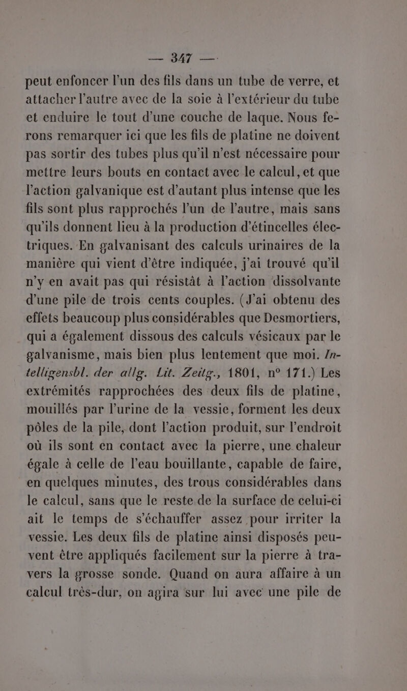 peut enfoncer l’un des fils dans un tube de verre, et attacher l’autre avec de la soie à l'extérieur du tube et enduire le tout d’une couche de laque. Nous fe- rons remarquer ici que les fils de platine ne doivent pas sortir des tubes plus qu'il n’est nécessaire pour mettre leurs bouts en contact avec le calcul, et que l'action galvanique est d'autant plus intense que les fils sont plus rapprochés l’un de l’autre, mais sans qu'ils donnent lieu à la production d’étincelles élec- triques. En galvanisant des calculs urinaires de la manière qui vient d’être indiquée, j'ai trouvé qu'il n’y en avait pas qui résistât à l’action dissolvante d’une pile de trois cents couples. (J'ai obtenu des effets beaucoup plus considérables que Desmortiers, qui a également dissous des calculs vésicaux par le galvanisme, mais bien plus lentement que moi. /n- telligensbl. der allg. Lit. Zeitg., 1801, n° 171.) Les extrémités rapprochées des deux fils de platine, mouillés par l’urine de la vessie, forment les deux pôles de la pile, dont l’action produit, sur l'endroit où ils sont en contact avec la pierre, une chaleur égale à celle de l’eau bouillante, capable de faire, en quelques minutes, des trous considérables dans le calcul, sans que le reste de la surface de celui-ci ait le temps de s’échauffer assez pour irriter la vessie. Les deux fils de platine ainsi disposés peu- vent être appliqués facilement sur la pierre à tra- vers la grosse sonde. Quand on aura affaire à un calcul très-dur, on agira sur lui avec une pile de