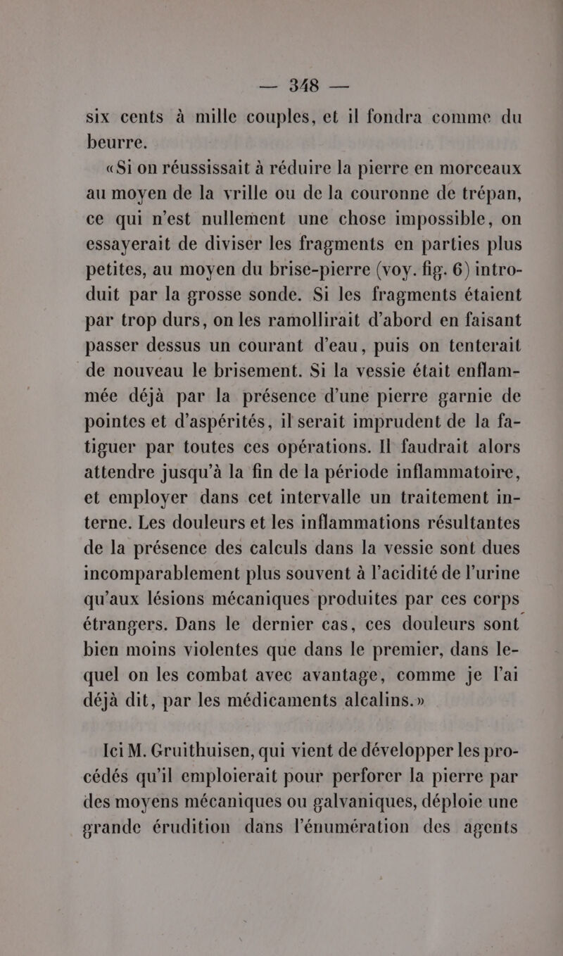 — 9348 — six cents à mille couples, et 1! fondra comme du beurre. «Si on réussissait à réduire la pierre en morceaux au moyen de la vrille ou de la couronne de trépan, ce qui n'est nullement une chose impossible, on essayerait de diviser les fragments en parties plus petites, au moyen du brise-pierre (voy. fig. 6) intro- duit par la grosse sonde. Si les fragments étaient par trop durs, on les ramollirait d’abord en faisant passer dessus un courant d’eau, puis on tenterait de nouveau le brisement. Si la vessie était enflam- mée déjà par la présence d’une pierre garnie de pointes et d’aspérités, il serait imprudent de la fa- tiguer par toutes ces opérations. Il faudrait alors attendre jusqu’à la fin de la période inflammatoire, et employer dans cet intervalle un traitement in- terne. Les douleurs et les inflammations résultantes de la présence des calculs dans la vessie sont dues incomparablement plus souvent à l'acidité de l'urine qu'aux lésions mécaniques produites par ces corps étrangers. Dans le dernier cas, ces douleurs sont bien moins violentes que dans le premier, dans le- quel on les combat avec avantage, comme je l'ai déjà dit, par les médicaments alcalins.» Ici M. Gruithuisen, qui vient de développer les pro- cédés qu'il emploierait pour perforer la pierre par des moyens mécaniques ou galvaniques, déploie une orande érudition dans l’énumération des agents