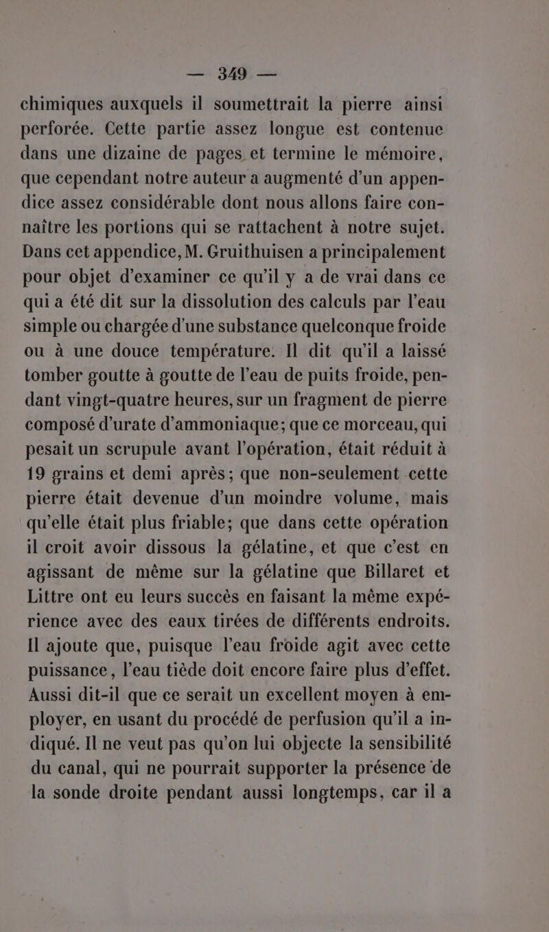 — 34% — chimiques auxquels il soumettrait la pierre ainsi perforée. Cette partie assez longue est contenue dans une dizaine de pages et termine le mémoire, que cependant notre auteur a augmenté d’un appen- dice assez considérable dont nous allons faire con- naître les portions qui se rattachent à notre sujet. Dans cet appendice, M. Gruithuisen a principalement pour objet d'examiner ce qu'il y à de vrai dans ce qui à été dit sur la dissolution des calculs par l’eau simple ou chargée d'une substance quelconque froide ou à une douce température. Il dit qu’il a laissé tomber goutte à goutte de l’eau de puits froide, pen- dant vingt-quatre heures, sur un fragment de pierre composé d’urate d'ammoniaque; que ce morceau, qui pesait un scrupule avant l'opération, était réduit à 19 grains et demi après; que non-seulement cette pierre était devenue d’un moindre volume, mais qu'elle était plus friable; que dans cette opération il croit avoir dissous la gélatine, et que c’est en agissant de même sur la gélatine que Billaret et Littre ont eu leurs succès en faisant la même expé- rience avec des eaux tirées de différents endroits. Il ajoute que, puisque l’eau froide agit avec cette puissance, l’eau tiède doit encore faire plus d'effet. Aussi dit-il que ce serait un excellent moyen à em- ployer, en usant du procédé de perfusion qu'il a in- diqué. Il ne veut pas qu’on lui objecte la sensibilité du canal, qui ne pourrait supporter la présence de la sonde droite pendant aussi longtemps, car il a