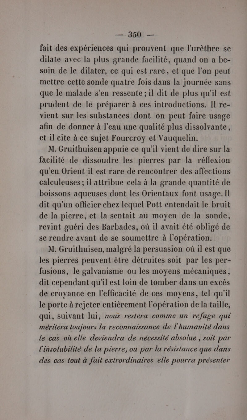 fait des expériences qui prouvent que l’urèthre se dilate avec la plus grande facilité, quand on a be- soin de le dilater, ce qui est rare, et que l'on peut mettre cette sonde quatre fois dans la journée sans que le malade s’en ressente ; il dit de plus qu’il est prudent de le préparer à ces introductions. Il re- vient sur les substances dont on peut faire usage afin de donner à l’eau une qualité plus dissolvante, et il cite à ce sujet Fourcroy et Vauquelin. M. Gruithuisen appuie ce qu'il vient de dire sur la facilité de dissoudre les pierres par la réflexion qu'en Orient il est rare de rencontrer des affections calculeuses ; il attribue cela à la grande quantité de boissons aqueuses dont les Orientaux font usage. Il dit qu’un officier chez lequel Pott entendait le bruit de la pierre, et la sentait au moyen de la sonde, revint guéri des Barbades, où 1l avait été obligé de se rendre avant de se soumettre à l'opération. M. Gruithuisen, malgré la persuasion où 1l est que les pierres peuvent être détruites soit par les per- fusions, le galvanisme ou les moyens mécaniques, dit cependant qu’il est loin de tomber dans un excès de croyance en l'efficacité de ces moyens, tel qu'il le porte à rejeter entièrement l'opération de la taille, qui, suivant lui, nous restera comme un refuge qui mérilera toujours la reconnaissance de l'humanité dans le cas où elle deviendra de nécessité absolue , soit par l'insolubilité de la pierre, ou par la résistance que dans des cas tout à fait extrordinaires elle pourra présenter