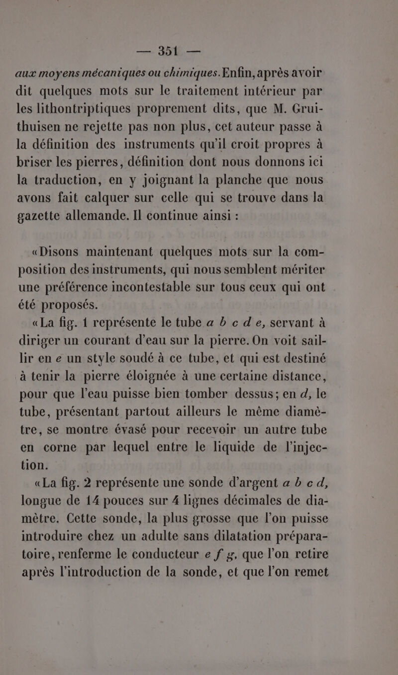 —— JE aux moyens mécaniques ou chimiques. Enfin, après avoir dit quelques mots sur le traitement intérieur par les lithontriptiques proprement dits, que M. Grui- thuisen ne rejette pas non plus, cet auteur passe à la définition des instruments qu'il croit propres à briser les pierres, définition dont nous donnons ici la traduction, en y joignant la planche que nous avons fait calquer sur celle qui se trouve dans la gazette allemande. Il continue ainsi : «Disons maintenant quelques mots sur la com- position des instruments, qui nous semblent mériter une préférence incontestable sur tous ceux qui ont été proposés. «La fig. { représente le tube a b c de, servant à diriger un courant d’eau sur la pierre. On voit sail- lir en e un style soudé à ce tube, et qui est destiné à tenir la pierre éloignée à une certaine distance, pour que l’eau puisse bien tomber dessus; en d, le tube, présentant partout ailleurs le même diamè- tre, se montre évasé pour recevoir un autre tube en corne par lequel entre le liquide de l’injec- tion. | «La fig. 2 représente une sonde d'argent a b c d, longue de 14 pouces sur 4 lignes décimales de dia- mètre. Cette sonde, la plus grosse que l’on puisse introduire chez un adulte sans dilatation prépara- toire, renferme le conducteur e f z, que l’on retire après l'introduction de la sonde, et que l’on remet