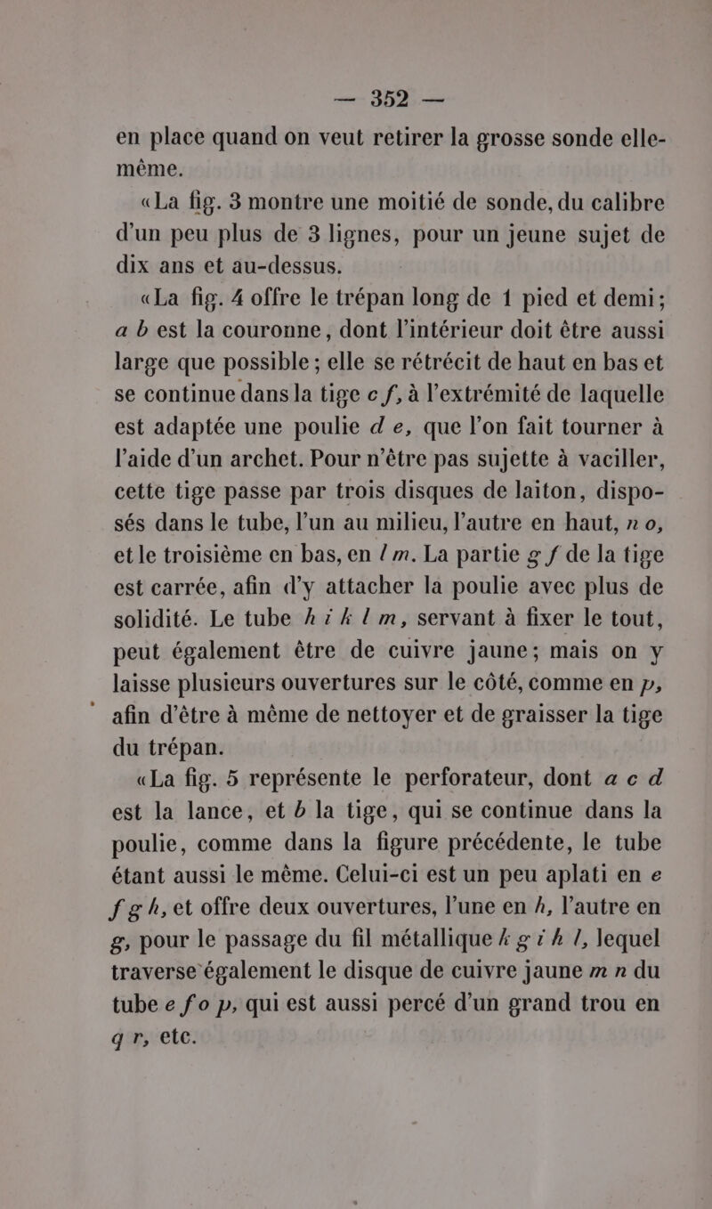 en place quand on veut retirer la grosse sonde elle- même. «La fig. 3 montre une moitié de sonde, du calibre d'un peu plus de 3 lignes, pour un jeune sujet de dix ans et au-dessus. «La fig. 4 offre le trépan long de 1 pied et demi; a b est la couronne, dont l’intérieur doit être aussi large que possible ; elle se rétrécit de haut en bas et se continue dans la tige c f, à l'extrémité de laquelle est adaptée une poulie de, que l’on fait tourner à l’aide d’un archet. Pour n'être pas sujette à vaciller, cette tige passe par trois disques de laiton, dispo- sés dans le tube, l’un au milieu, l’autre en haut, n 0, et le troisième en bas, en / ». La partie g f de la tige est carrée, afin d'y attacher la poulie avec plus de solidité. Le tube À ? 4 l m, servant à fixer le tout, peut également être de cuivre jaune; mais on y laisse plusieurs ouvertures sur le côté, comme en p, ‘afin d’être à même de nettoyer et de graisser la tige du trépan. «La fig. 5 représente le perforateur, dont a c d est la lance, et b la tige, qui se continue dans la poulie, comme dans la figure précédente, le tube étant aussi le même. Celui-ci est un peu aplatien e f gh, et offre deux ouvertures, l’une en #, l’autre en g, pour le passage du fil métallique # g x À /, lequel traverse également le disque de cuivre jaune » » du tube e fo p, qui est aussi percé d’un grand trou en g r, etc.