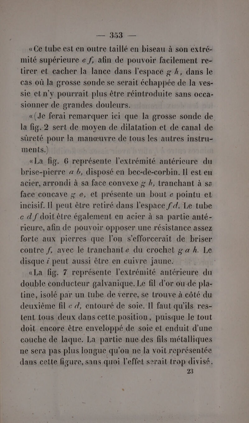 TR — «Ce tube est en outre taillé en biseau à son extré- mité supérieure e f, afin de pouvoir facilement re- ürer et cacher la lance dans l’espacé g 2, dans le cas où la grosse sonde se serait échappée de la ves- sie et n'y pourrait plus être réintroduite sans occa- sionner de grandes douleurs. «(Je ferai remarquer ici que la grosse sonde de la fig.2 sert de moyen de dilatation et de canal de sûreté pour la manœuvre de tous les autres instru- ments.) «La fig. 6 représente l'extrémité antérieure du brise-pierre 4 b, disposé en bec-de-corbin. Il est en acier, arrondi à sa face convexe g h, tranchant à sa face concave g e, et présente un bout e pointu et incisif. Il peut être retiré dans l’espace f d. Le tube .c d'f doit être également en acier à sa partie anté- rieure, afin de pouvoir opposer une résistance assez forte aux pierres que l’on s’efforcerait de briser contre f, avec le tranchant e du crochet g a h. Le disque # peut aussi être en cuivre jaune. «La fig. 7 représente l'extrémité antérieure du double conducteur galvanique. Le fil d’or ou-de pla- tine, isolé par un tube de verre, se trouve à côté du deuxième fil « d, entouré de soie. Il faut qu'ils res- tent. tous deux dans cette position, puisque le tout doit encore être enveloppé de soie et enduit d’une couche de laque. La partie nue des fils métalliques ne sera pas plus longue qu'on ne la voit représentée dans cette figure, sans quoi l'effet serait trop divisé. 23