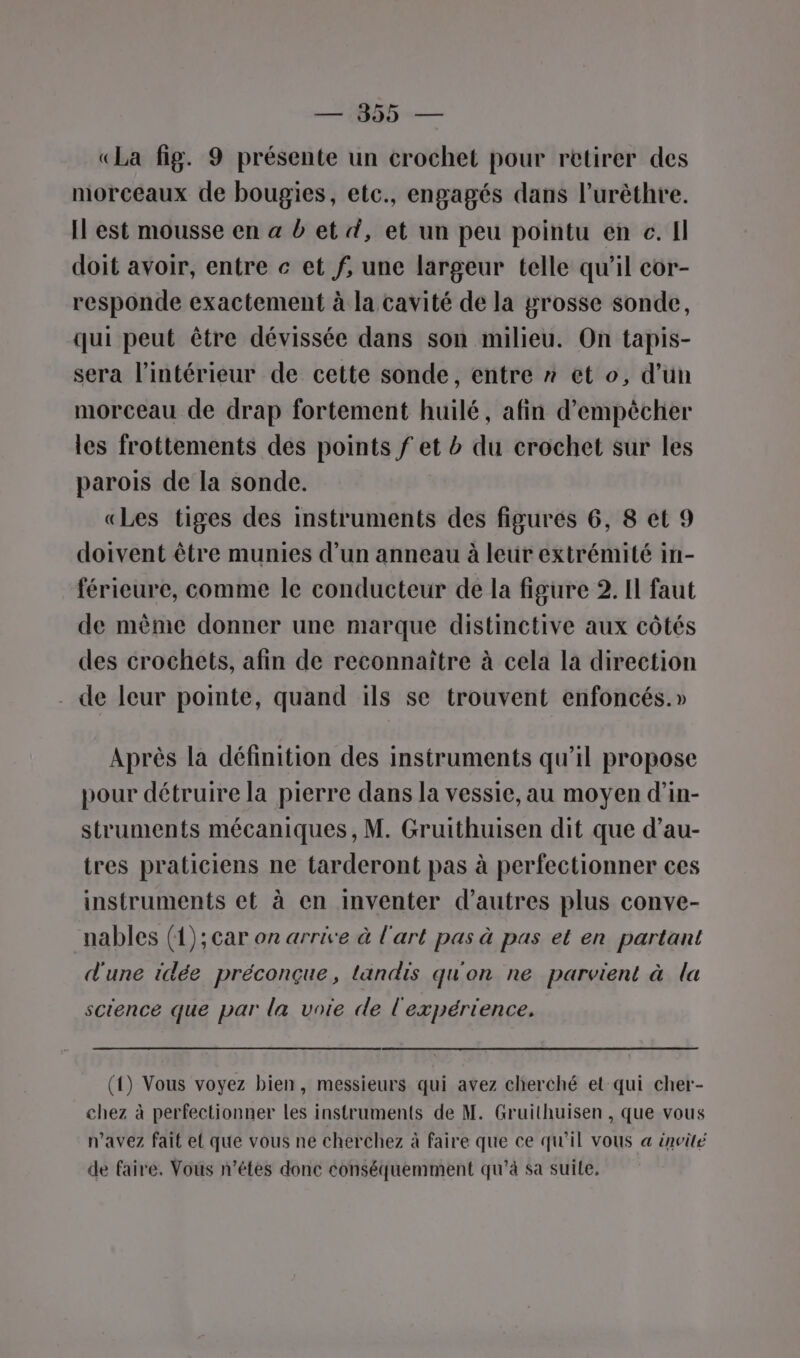 «La fig. 9 présente un crochet pour retirer des morceaux de bougies, etc., engagés dans l’urèthre. Il est mousse en a b et #, et un peu pointu en c. Il doit avoir, entre c et f, une largeur telle qu'il cor- responde exactement à la cavité de la grosse sonde, qui peut être dévissée dans son milieu. On tapis- sera l’intérieur de cette sonde, entre »* et o, d’un morceau de drap fortement huilé, afin d’empècher les frottements des points f et b du crochet sur les parois de la sonde. «Les tiges des instruments des figurés 6, 8 et 9 doivent être munies d’un anneau à leur extrémité in- férieure, comme le conducteur de la figure 2. Il faut de même donner une marque distinctive aux côtés des crochets, afin de reconnaître à cela la direction . de leur pointe, quand ils se trouvent enfoncés.» Après la définition des instruments qu’il propose pour détruire la pierre dans la vessie, au moyen d’in- struments mécaniques, M. Gruithuisen dit que d’au- tres praticiens ne tarderont pas à perfectionner ces instruments et à en inventer d’autres plus conve- nables (1); car on arrive à l'art pas à pas et en partant d'une idée préconçue, landis qu'on ne parvient à la science que par la voie de l'expérience. (1) Vous voyez bien, messieurs qui avez cherché et qui cher- chez à perfectionner les instruments de M. Gruithuisen , que vous n'avez fait el que vous ne cherchez à faire que ce qu'il vous « invité de faire. Vous n’étes donc conséquemment qu'à sa suile.